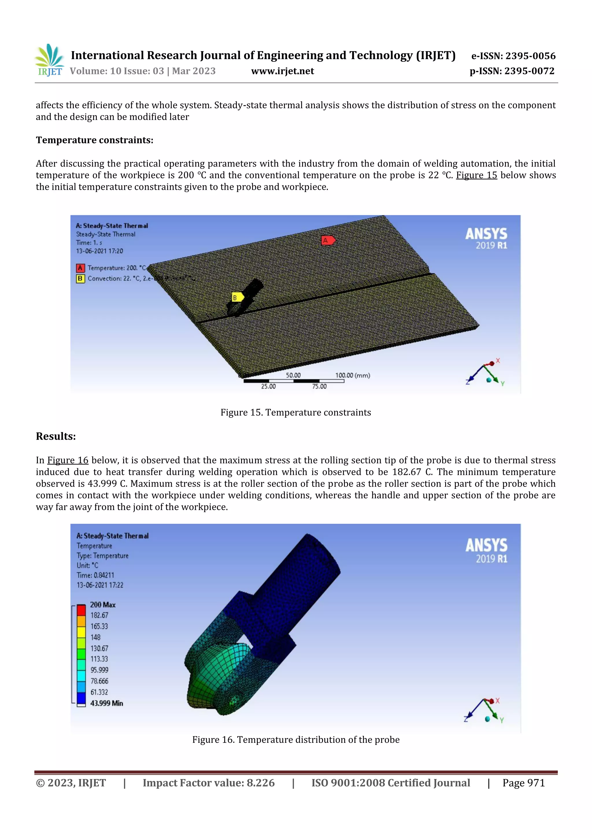 International Research Journal of Engineering and Technology (IRJET) e-ISSN: 2395-0056
Volume: 10 Issue: 03 | Mar 2023 www.irjet.net p-ISSN: 2395-0072
© 2023, IRJET | Impact Factor value: 8.226 | ISO 9001:2008 Certified Journal | Page 971
affects the efficiency of the whole system. Steady-state thermal analysis shows the distribution of stress on the component
and the design can be modified later
Temperature constraints:
After discussing the practical operating parameters with the industry from the domain of welding automation, the initial
temperature of the workpiece is 200 ℃ and the conventional temperature on the probe is 22 ℃. Figure 15 below shows
the initial temperature constraints given to the probe and workpiece.
Figure 15. Temperature constraints
Results:
In Figure 16 below, it is observed that the maximum stress at the rolling section tip of the probe is due to thermal stress
induced due to heat transfer during welding operation which is observed to be 182.67 C. The minimum temperature
observed is 43.999 C. Maximum stress is at the roller section of the probe as the roller section is part of the probe which
comes in contact with the workpiece under welding conditions, whereas the handle and upper section of the probe are
way far away from the joint of the workpiece.
Figure 16. Temperature distribution of the probe
 