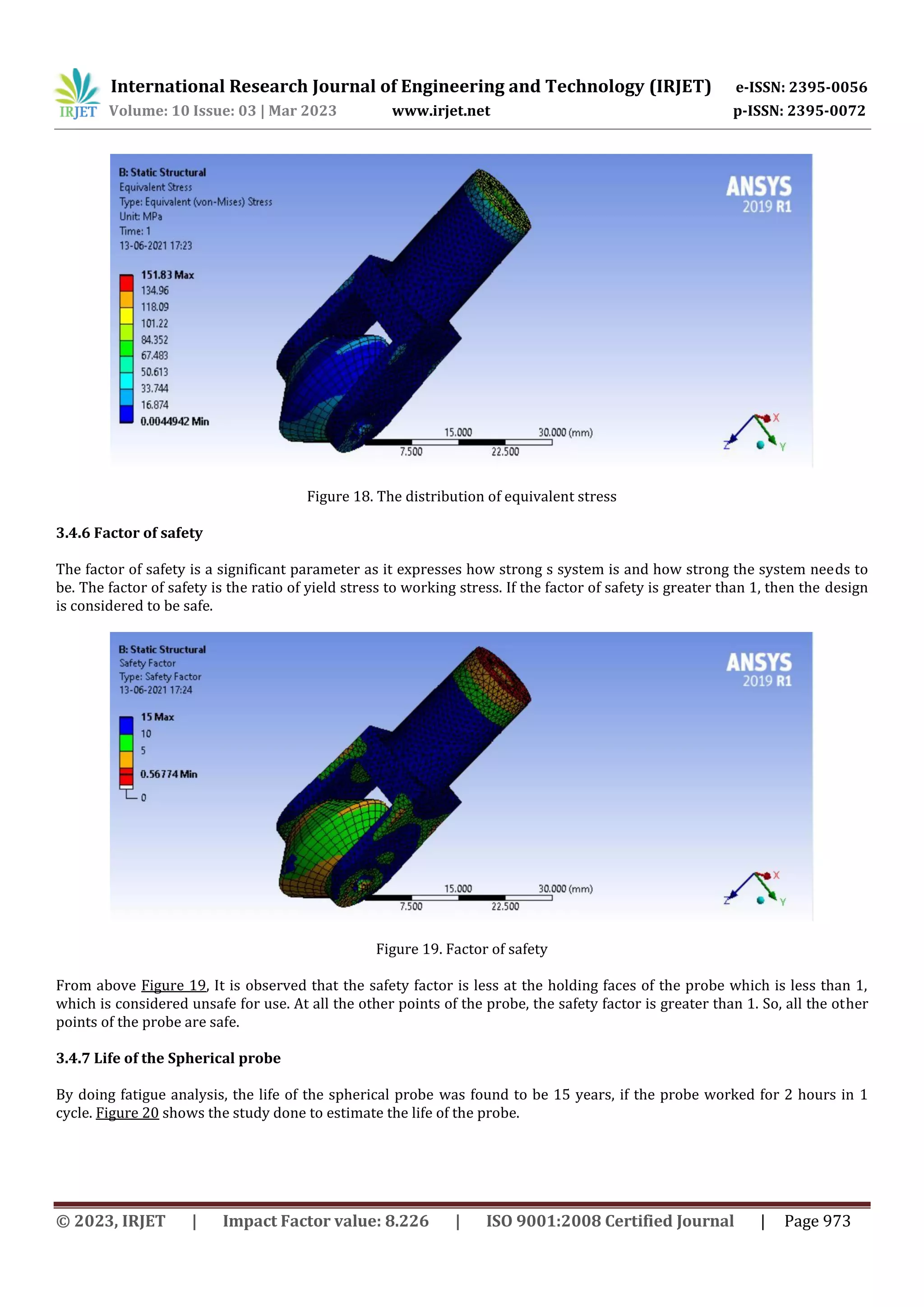 International Research Journal of Engineering and Technology (IRJET) e-ISSN: 2395-0056
Volume: 10 Issue: 03 | Mar 2023 www.irjet.net p-ISSN: 2395-0072
© 2023, IRJET | Impact Factor value: 8.226 | ISO 9001:2008 Certified Journal | Page 973
Figure 18. The distribution of equivalent stress
3.4.6 Factor of safety
The factor of safety is a significant parameter as it expresses how strong s system is and how strong the system needs to
be. The factor of safety is the ratio of yield stress to working stress. If the factor of safety is greater than 1, then the design
is considered to be safe.
Figure 19. Factor of safety
From above Figure 19, It is observed that the safety factor is less at the holding faces of the probe which is less than 1,
which is considered unsafe for use. At all the other points of the probe, the safety factor is greater than 1. So, all the other
points of the probe are safe.
3.4.7 Life of the Spherical probe
By doing fatigue analysis, the life of the spherical probe was found to be 15 years, if the probe worked for 2 hours in 1
cycle. Figure 20 shows the study done to estimate the life of the probe.
 