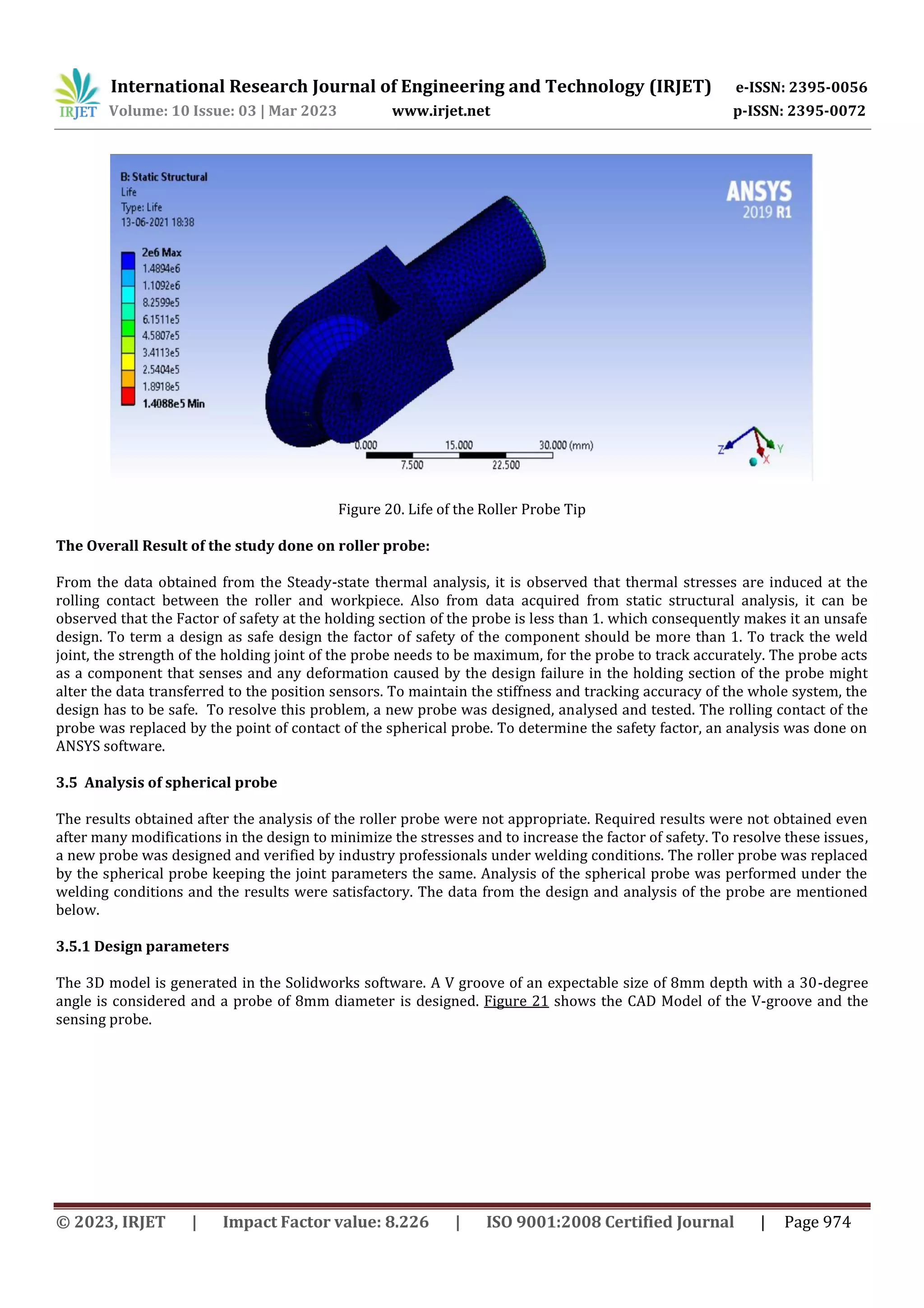 International Research Journal of Engineering and Technology (IRJET) e-ISSN: 2395-0056
Volume: 10 Issue: 03 | Mar 2023 www.irjet.net p-ISSN: 2395-0072
© 2023, IRJET | Impact Factor value: 8.226 | ISO 9001:2008 Certified Journal | Page 974
Figure 20. Life of the Roller Probe Tip
The Overall Result of the study done on roller probe:
From the data obtained from the Steady-state thermal analysis, it is observed that thermal stresses are induced at the
rolling contact between the roller and workpiece. Also from data acquired from static structural analysis, it can be
observed that the Factor of safety at the holding section of the probe is less than 1. which consequently makes it an unsafe
design. To term a design as safe design the factor of safety of the component should be more than 1. To track the weld
joint, the strength of the holding joint of the probe needs to be maximum, for the probe to track accurately. The probe acts
as a component that senses and any deformation caused by the design failure in the holding section of the probe might
alter the data transferred to the position sensors. To maintain the stiffness and tracking accuracy of the whole system, the
design has to be safe. To resolve this problem, a new probe was designed, analysed and tested. The rolling contact of the
probe was replaced by the point of contact of the spherical probe. To determine the safety factor, an analysis was done on
ANSYS software.
3.5 Analysis of spherical probe
The results obtained after the analysis of the roller probe were not appropriate. Required results were not obtained even
after many modifications in the design to minimize the stresses and to increase the factor of safety. To resolve these issues,
a new probe was designed and verified by industry professionals under welding conditions. The roller probe was replaced
by the spherical probe keeping the joint parameters the same. Analysis of the spherical probe was performed under the
welding conditions and the results were satisfactory. The data from the design and analysis of the probe are mentioned
below.
3.5.1 Design parameters
The 3D model is generated in the Solidworks software. A V groove of an expectable size of 8mm depth with a 30-degree
angle is considered and a probe of 8mm diameter is designed. Figure 21 shows the CAD Model of the V-groove and the
sensing probe.
 