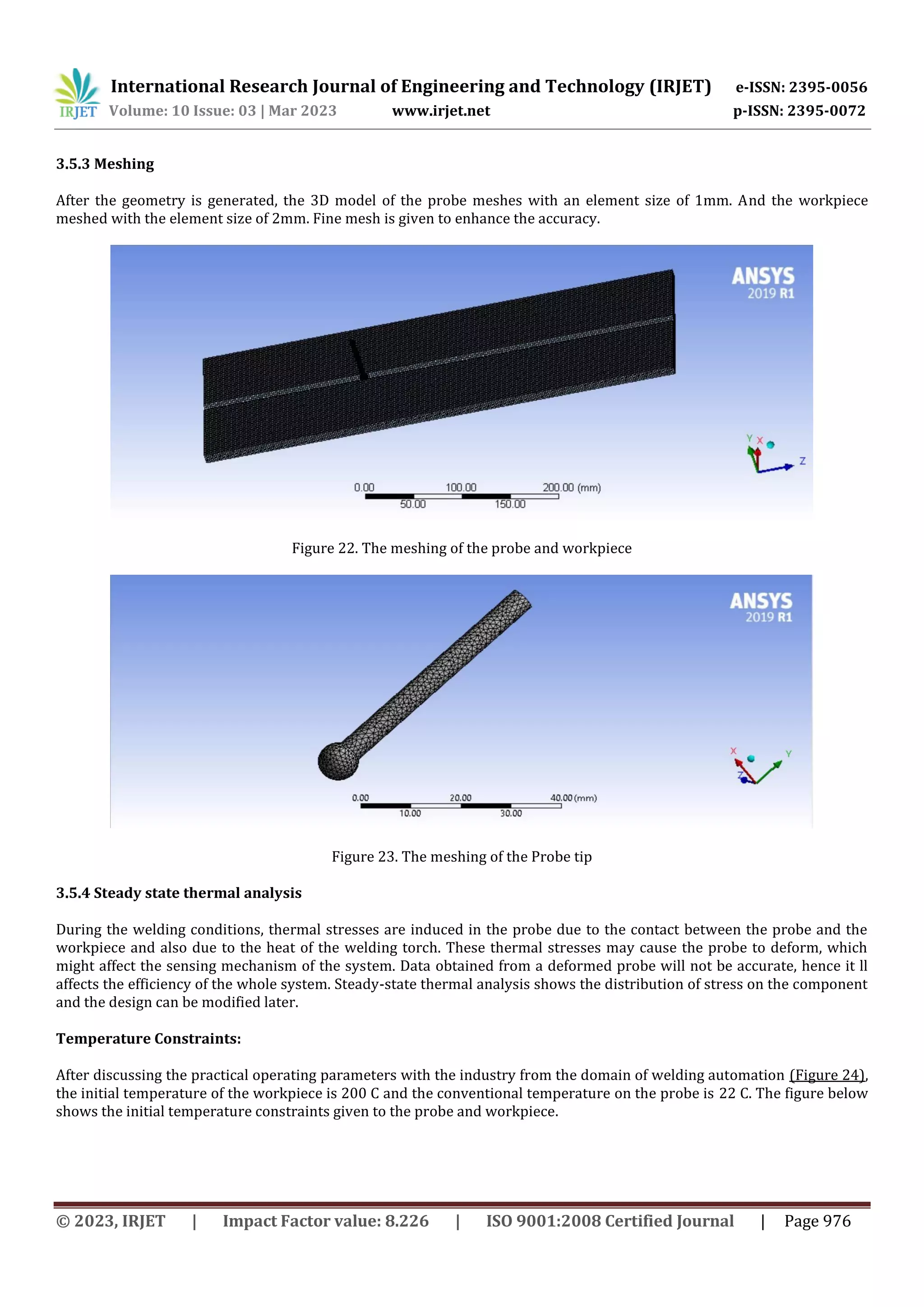 International Research Journal of Engineering and Technology (IRJET) e-ISSN: 2395-0056
Volume: 10 Issue: 03 | Mar 2023 www.irjet.net p-ISSN: 2395-0072
© 2023, IRJET | Impact Factor value: 8.226 | ISO 9001:2008 Certified Journal | Page 976
3.5.3 Meshing
After the geometry is generated, the 3D model of the probe meshes with an element size of 1mm. And the workpiece
meshed with the element size of 2mm. Fine mesh is given to enhance the accuracy.
Figure 22. The meshing of the probe and workpiece
Figure 23. The meshing of the Probe tip
3.5.4 Steady state thermal analysis
During the welding conditions, thermal stresses are induced in the probe due to the contact between the probe and the
workpiece and also due to the heat of the welding torch. These thermal stresses may cause the probe to deform, which
might affect the sensing mechanism of the system. Data obtained from a deformed probe will not be accurate, hence it ll
affects the efficiency of the whole system. Steady-state thermal analysis shows the distribution of stress on the component
and the design can be modified later.
Temperature Constraints:
After discussing the practical operating parameters with the industry from the domain of welding automation (Figure 24),
the initial temperature of the workpiece is 200 C and the conventional temperature on the probe is 22 C. The figure below
shows the initial temperature constraints given to the probe and workpiece.
 