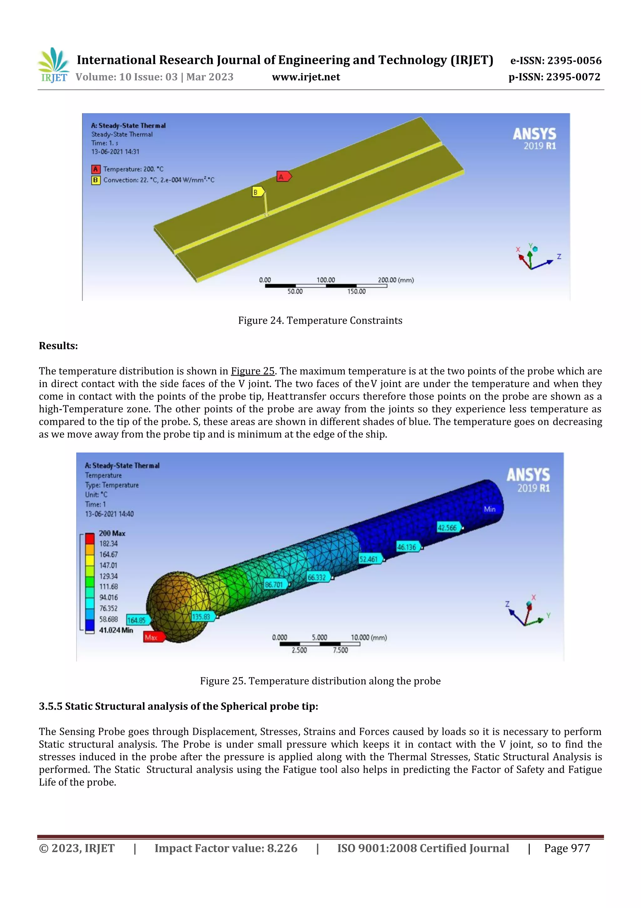 International Research Journal of Engineering and Technology (IRJET) e-ISSN: 2395-0056
Volume: 10 Issue: 03 | Mar 2023 www.irjet.net p-ISSN: 2395-0072
© 2023, IRJET | Impact Factor value: 8.226 | ISO 9001:2008 Certified Journal | Page 977
Figure 24. Temperature Constraints
Results:
The temperature distribution is shown in Figure 25. The maximum temperature is at the two points of the probe which are
in direct contact with the side faces of the V joint. The two faces of theV joint are under the temperature and when they
come in contact with the points of the probe tip, Heattransfer occurs therefore those points on the probe are shown as a
high-Temperature zone. The other points of the probe are away from the joints so they experience less temperature as
compared to the tip of the probe. S, these areas are shown in different shades of blue. The temperature goes on decreasing
as we move away from the probe tip and is minimum at the edge of the ship.
Figure 25. Temperature distribution along the probe
3.5.5 Static Structural analysis of the Spherical probe tip:
The Sensing Probe goes through Displacement, Stresses, Strains and Forces caused by loads so it is necessary to perform
Static structural analysis. The Probe is under small pressure which keeps it in contact with the V joint, so to find the
stresses induced in the probe after the pressure is applied along with the Thermal Stresses, Static Structural Analysis is
performed. The Static Structural analysis using the Fatigue tool also helps in predicting the Factor of Safety and Fatigue
Life of the probe.
 