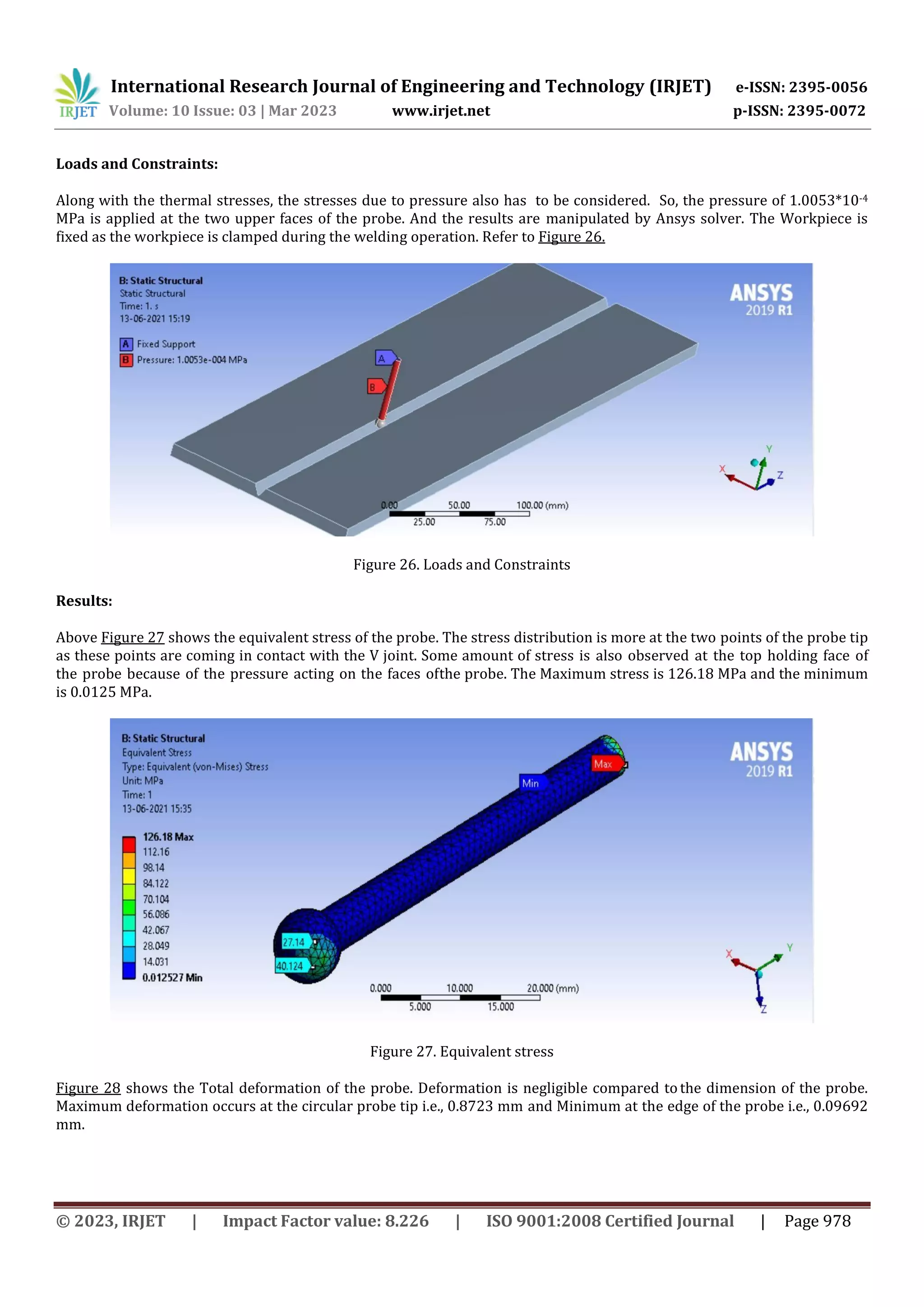 International Research Journal of Engineering and Technology (IRJET) e-ISSN: 2395-0056
Volume: 10 Issue: 03 | Mar 2023 www.irjet.net p-ISSN: 2395-0072
© 2023, IRJET | Impact Factor value: 8.226 | ISO 9001:2008 Certified Journal | Page 978
Loads and Constraints:
Along with the thermal stresses, the stresses due to pressure also has to be considered. So, the pressure of 1.0053*10-4
MPa is applied at the two upper faces of the probe. And the results are manipulated by Ansys solver. The Workpiece is
fixed as the workpiece is clamped during the welding operation. Refer to Figure 26.
Figure 26. Loads and Constraints
Results:
Above Figure 27 shows the equivalent stress of the probe. The stress distribution is more at the two points of the probe tip
as these points are coming in contact with the V joint. Some amount of stress is also observed at the top holding face of
the probe because of the pressure acting on the faces ofthe probe. The Maximum stress is 126.18 MPa and the minimum
is 0.0125 MPa.
Figure 27. Equivalent stress
Figure 28 shows the Total deformation of the probe. Deformation is negligible compared tothe dimension of the probe.
Maximum deformation occurs at the circular probe tip i.e., 0.8723 mm and Minimum at the edge of the probe i.e., 0.09692
mm.
 