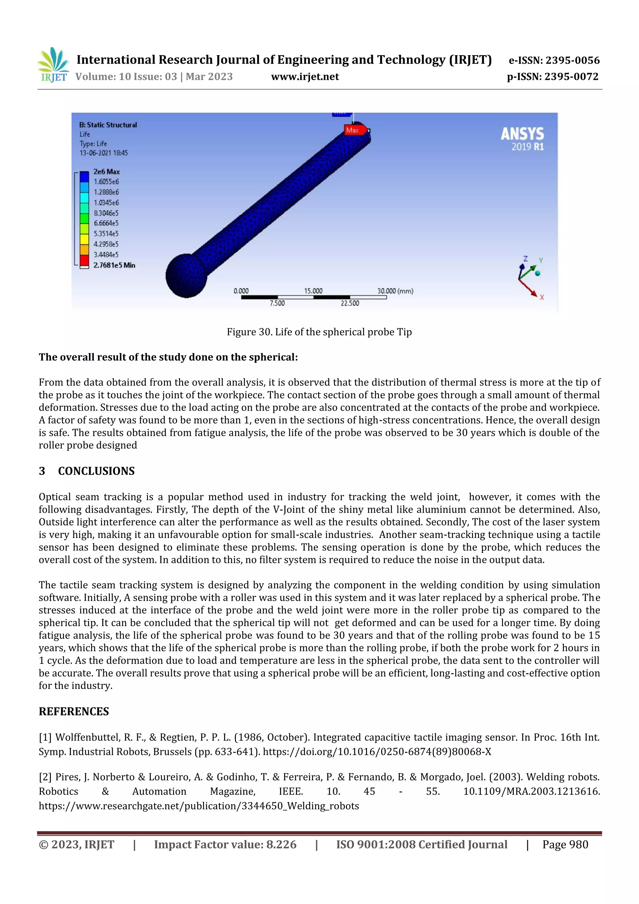 International Research Journal of Engineering and Technology (IRJET) e-ISSN: 2395-0056
Volume: 10 Issue: 03 | Mar 2023 www.irjet.net p-ISSN: 2395-0072
© 2023, IRJET | Impact Factor value: 8.226 | ISO 9001:2008 Certified Journal | Page 980
Figure 30. Life of the spherical probe Tip
The overall result of the study done on the spherical:
From the data obtained from the overall analysis, it is observed that the distribution of thermal stress is more at the tip of
the probe as it touches the joint of the workpiece. The contact section of the probe goes through a small amount of thermal
deformation. Stresses due to the load acting on the probe are also concentrated at the contacts of the probe and workpiece.
A factor of safety was found to be more than 1, even in the sections of high-stress concentrations. Hence, the overall design
is safe. The results obtained from fatigue analysis, the life of the probe was observed to be 30 years which is double of the
roller probe designed
3 CONCLUSIONS
Optical seam tracking is a popular method used in industry for tracking the weld joint, however, it comes with the
following disadvantages. Firstly, The depth of the V-Joint of the shiny metal like aluminium cannot be determined. Also,
Outside light interference can alter the performance as well as the results obtained. Secondly, The cost of the laser system
is very high, making it an unfavourable option for small-scale industries. Another seam-tracking technique using a tactile
sensor has been designed to eliminate these problems. The sensing operation is done by the probe, which reduces the
overall cost of the system. In addition to this, no filter system is required to reduce the noise in the output data.
The tactile seam tracking system is designed by analyzing the component in the welding condition by using simulation
software. Initially, A sensing probe with a roller was used in this system and it was later replaced by a spherical probe. The
stresses induced at the interface of the probe and the weld joint were more in the roller probe tip as compared to the
spherical tip. It can be concluded that the spherical tip will not get deformed and can be used for a longer time. By doing
fatigue analysis, the life of the spherical probe was found to be 30 years and that of the rolling probe was found to be 15
years, which shows that the life of the spherical probe is more than the rolling probe, if both the probe work for 2 hours in
1 cycle. As the deformation due to load and temperature are less in the spherical probe, the data sent to the controller will
be accurate. The overall results prove that using a spherical probe will be an efficient, long-lasting and cost-effective option
for the industry.
REFERENCES
[1] Wolffenbuttel, R. F., & Regtien, P. P. L. (1986, October). Integrated capacitive tactile imaging sensor. In Proc. 16th Int.
Symp. Industrial Robots, Brussels (pp. 633-641). https://doi.org/10.1016/0250-6874(89)80068-X
[2] Pires, J. Norberto & Loureiro, A. & Godinho, T. & Ferreira, P. & Fernando, B. & Morgado, Joel. (2003). Welding robots.
Robotics & Automation Magazine, IEEE. 10. 45 - 55. 10.1109/MRA.2003.1213616.
https://www.researchgate.net/publication/3344650_Welding_robots
 
