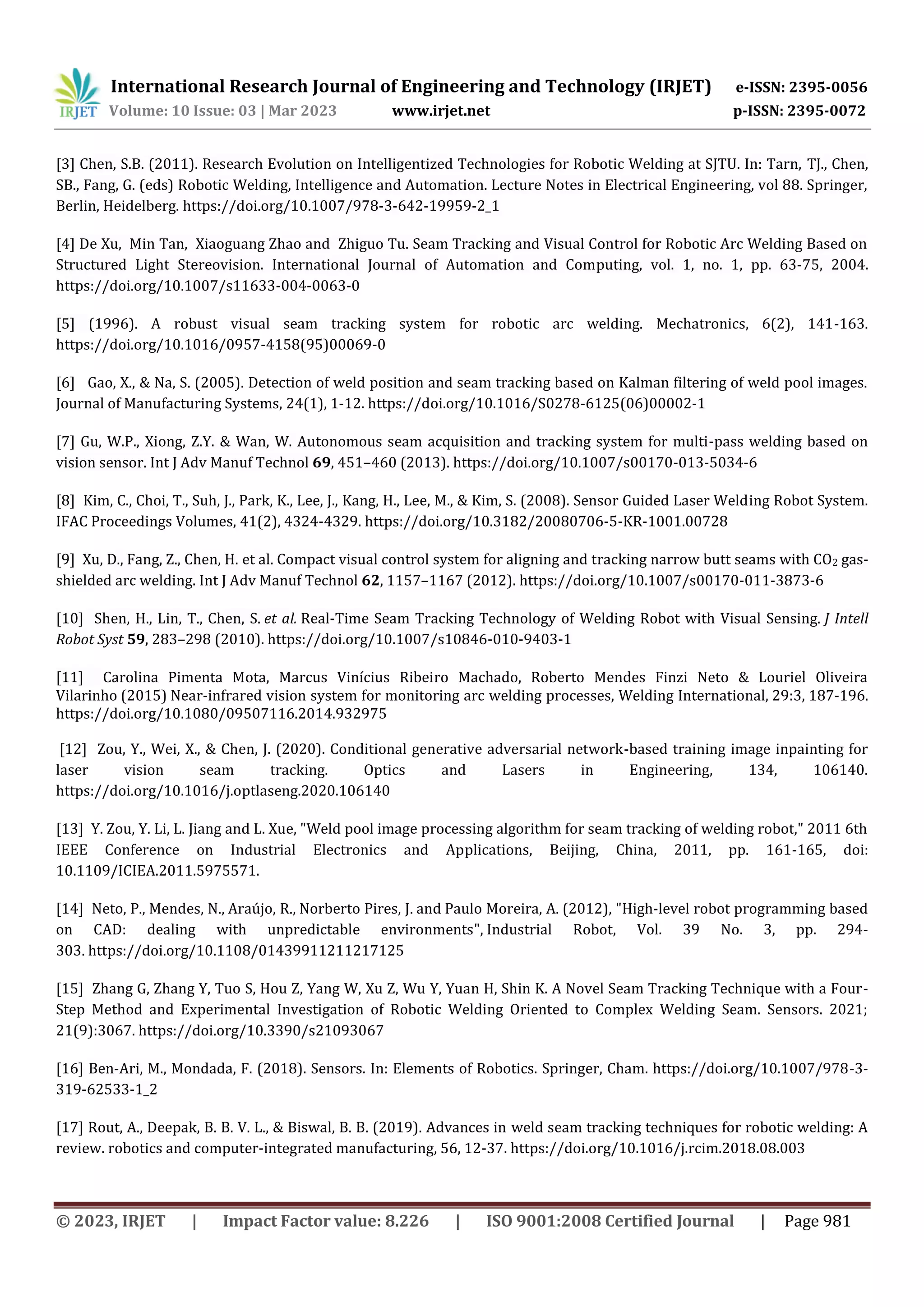 International Research Journal of Engineering and Technology (IRJET) e-ISSN: 2395-0056
Volume: 10 Issue: 03 | Mar 2023 www.irjet.net p-ISSN: 2395-0072
© 2023, IRJET | Impact Factor value: 8.226 | ISO 9001:2008 Certified Journal | Page 981
[3] Chen, S.B. (2011). Research Evolution on Intelligentized Technologies for Robotic Welding at SJTU. In: Tarn, TJ., Chen,
SB., Fang, G. (eds) Robotic Welding, Intelligence and Automation. Lecture Notes in Electrical Engineering, vol 88. Springer,
Berlin, Heidelberg. https://doi.org/10.1007/978-3-642-19959-2_1
[4] De Xu, Min Tan, Xiaoguang Zhao and Zhiguo Tu. Seam Tracking and Visual Control for Robotic Arc Welding Based on
Structured Light Stereovision. International Journal of Automation and Computing, vol. 1, no. 1, pp. 63-75, 2004.
https://doi.org/10.1007/s11633-004-0063-0
[5] (1996). A robust visual seam tracking system for robotic arc welding. Mechatronics, 6(2), 141-163.
https://doi.org/10.1016/0957-4158(95)00069-0
[6] Gao, X., & Na, S. (2005). Detection of weld position and seam tracking based on Kalman filtering of weld pool images.
Journal of Manufacturing Systems, 24(1), 1-12. https://doi.org/10.1016/S0278-6125(06)00002-1
[7] Gu, W.P., Xiong, Z.Y. & Wan, W. Autonomous seam acquisition and tracking system for multi-pass welding based on
vision sensor. Int J Adv Manuf Technol 69, 451–460 (2013). https://doi.org/10.1007/s00170-013-5034-6
[8] Kim, C., Choi, T., Suh, J., Park, K., Lee, J., Kang, H., Lee, M., & Kim, S. (2008). Sensor Guided Laser Welding Robot System.
IFAC Proceedings Volumes, 41(2), 4324-4329. https://doi.org/10.3182/20080706-5-KR-1001.00728
[9] Xu, D., Fang, Z., Chen, H. et al. Compact visual control system for aligning and tracking narrow butt seams with CO2 gas-
shielded arc welding. Int J Adv Manuf Technol 62, 1157–1167 (2012). https://doi.org/10.1007/s00170-011-3873-6
[10] Shen, H., Lin, T., Chen, S. et al. Real-Time Seam Tracking Technology of Welding Robot with Visual Sensing. J Intell
Robot Syst 59, 283–298 (2010). https://doi.org/10.1007/s10846-010-9403-1
[11] Carolina Pimenta Mota, Marcus Vinícius Ribeiro Machado, Roberto Mendes Finzi Neto & Louriel Oliveira
Vilarinho (2015) Near-infrared vision system for monitoring arc welding processes, Welding International, 29:3, 187-196.
https://doi.org/10.1080/09507116.2014.932975
[12] Zou, Y., Wei, X., & Chen, J. (2020). Conditional generative adversarial network-based training image inpainting for
laser vision seam tracking. Optics and Lasers in Engineering, 134, 106140.
https://doi.org/10.1016/j.optlaseng.2020.106140
[13] Y. Zou, Y. Li, L. Jiang and L. Xue, "Weld pool image processing algorithm for seam tracking of welding robot," 2011 6th
IEEE Conference on Industrial Electronics and Applications, Beijing, China, 2011, pp. 161-165, doi:
10.1109/ICIEA.2011.5975571.
[14] Neto, P., Mendes, N., Araújo, R., Norberto Pires, J. and Paulo Moreira, A. (2012), "High‐level robot programming based
on CAD: dealing with unpredictable environments", Industrial Robot, Vol. 39 No. 3, pp. 294-
303. https://doi.org/10.1108/01439911211217125
[15] Zhang G, Zhang Y, Tuo S, Hou Z, Yang W, Xu Z, Wu Y, Yuan H, Shin K. A Novel Seam Tracking Technique with a Four-
Step Method and Experimental Investigation of Robotic Welding Oriented to Complex Welding Seam. Sensors. 2021;
21(9):3067. https://doi.org/10.3390/s21093067
[16] Ben-Ari, M., Mondada, F. (2018). Sensors. In: Elements of Robotics. Springer, Cham. https://doi.org/10.1007/978-3-
319-62533-1_2
[17] Rout, A., Deepak, B. B. V. L., & Biswal, B. B. (2019). Advances in weld seam tracking techniques for robotic welding: A
review. robotics and computer-integrated manufacturing, 56, 12-37. https://doi.org/10.1016/j.rcim.2018.08.003
 