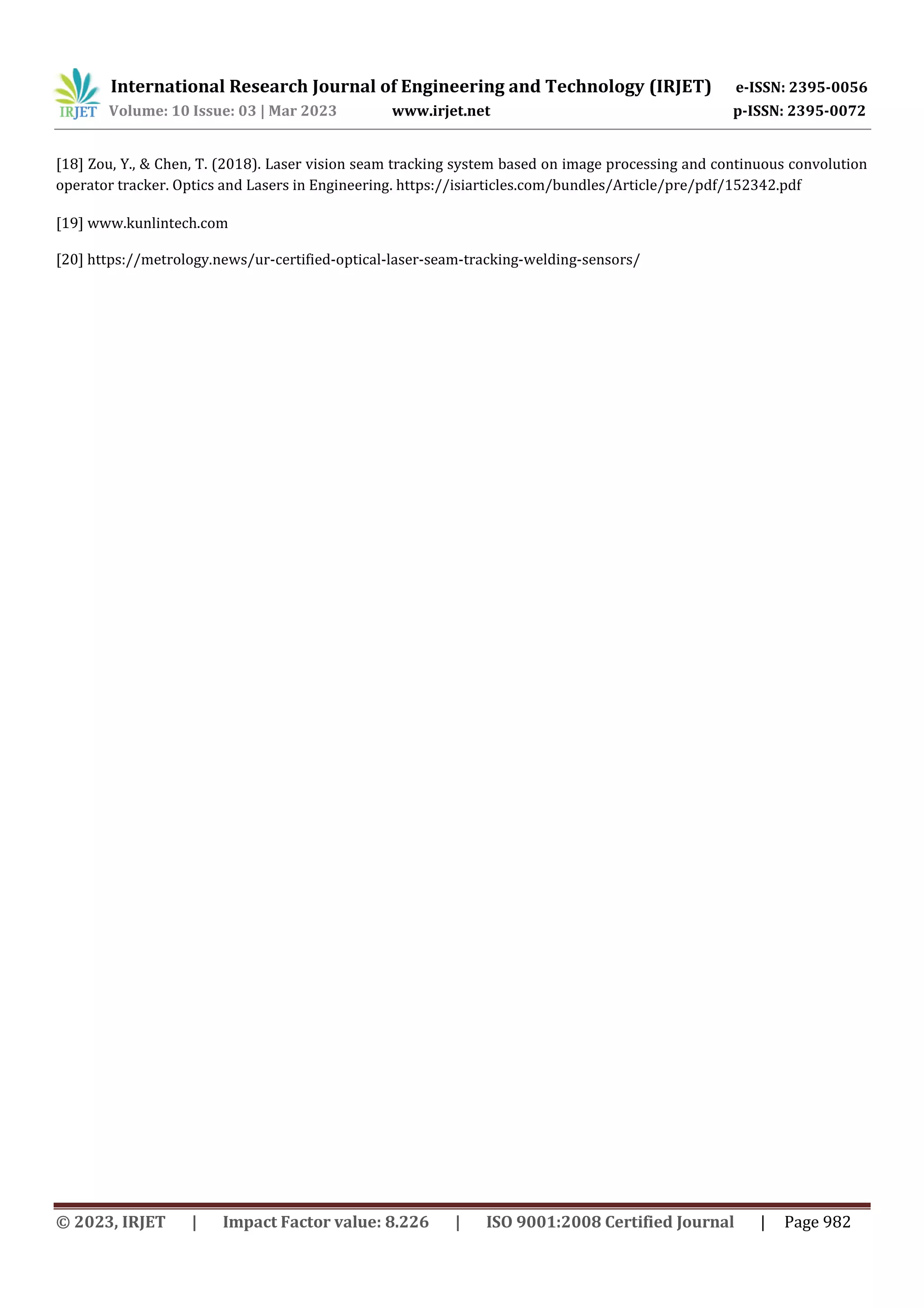 International Research Journal of Engineering and Technology (IRJET) e-ISSN: 2395-0056
Volume: 10 Issue: 03 | Mar 2023 www.irjet.net p-ISSN: 2395-0072
© 2023, IRJET | Impact Factor value: 8.226 | ISO 9001:2008 Certified Journal | Page 982
[18] Zou, Y., & Chen, T. (2018). Laser vision seam tracking system based on image processing and continuous convolution
operator tracker. Optics and Lasers in Engineering. https://isiarticles.com/bundles/Article/pre/pdf/152342.pdf
[19] www.kunlintech.com
[20] https://metrology.news/ur-certified-optical-laser-seam-tracking-welding-sensors/
 