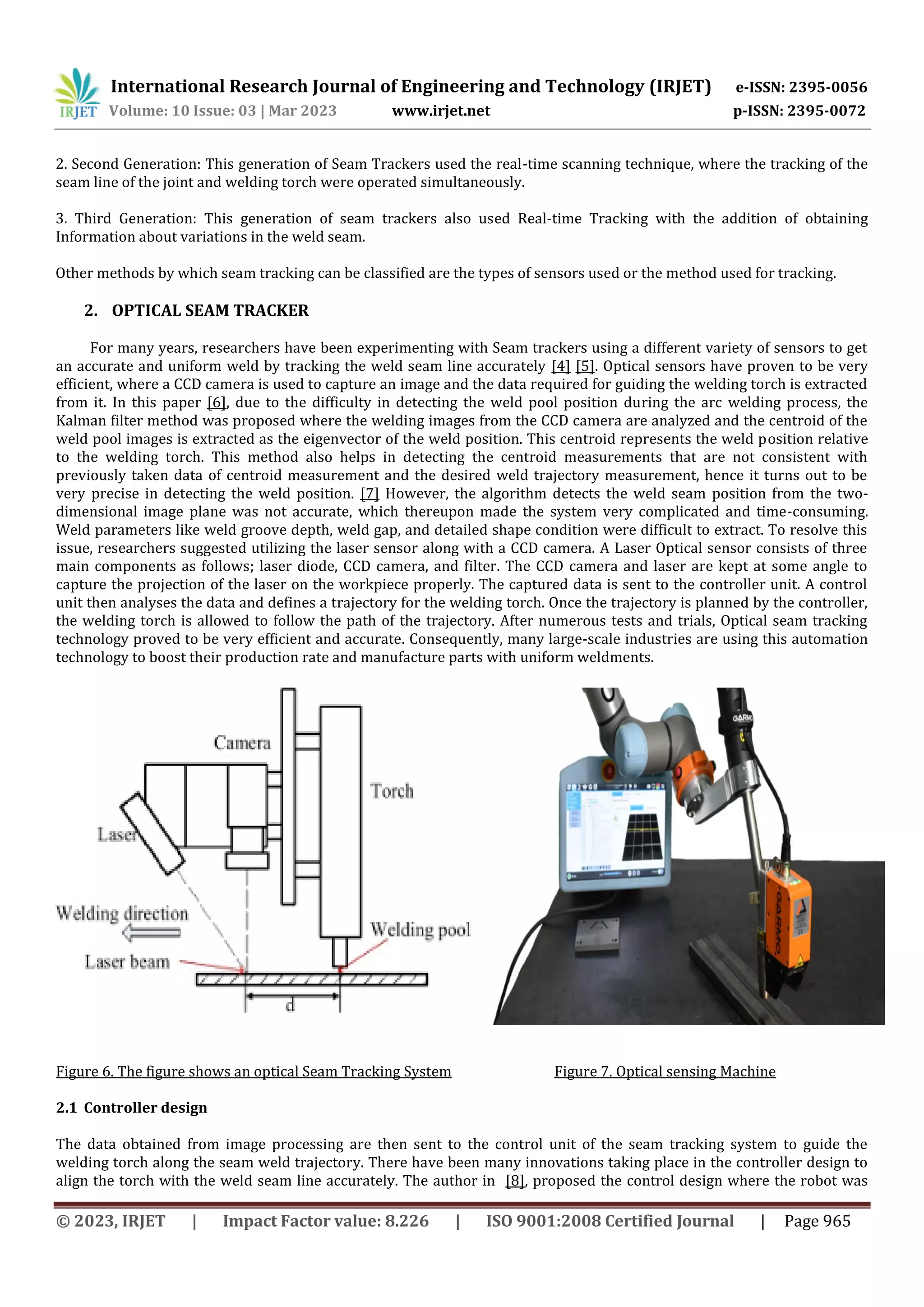 International Research Journal of Engineering and Technology (IRJET) e-ISSN: 2395-0056
Volume: 10 Issue: 03 | Mar 2023 www.irjet.net p-ISSN: 2395-0072
© 2023, IRJET | Impact Factor value: 8.226 | ISO 9001:2008 Certified Journal | Page 965
2. Second Generation: This generation of Seam Trackers used the real-time scanning technique, where the tracking of the
seam line of the joint and welding torch were operated simultaneously.
3. Third Generation: This generation of seam trackers also used Real-time Tracking with the addition of obtaining
Information about variations in the weld seam.
Other methods by which seam tracking can be classified are the types of sensors used or the method used for tracking.
2. OPTICAL SEAM TRACKER
For many years, researchers have been experimenting with Seam trackers using a different variety of sensors to get
an accurate and uniform weld by tracking the weld seam line accurately [4] [5]. Optical sensors have proven to be very
efficient, where a CCD camera is used to capture an image and the data required for guiding the welding torch is extracted
from it. In this paper [6], due to the difficulty in detecting the weld pool position during the arc welding process, the
Kalman filter method was proposed where the welding images from the CCD camera are analyzed and the centroid of the
weld pool images is extracted as the eigenvector of the weld position. This centroid represents the weld position relative
to the welding torch. This method also helps in detecting the centroid measurements that are not consistent with
previously taken data of centroid measurement and the desired weld trajectory measurement, hence it turns out to be
very precise in detecting the weld position. [7] However, the algorithm detects the weld seam position from the two-
dimensional image plane was not accurate, which thereupon made the system very complicated and time-consuming.
Weld parameters like weld groove depth, weld gap, and detailed shape condition were difficult to extract. To resolve this
issue, researchers suggested utilizing the laser sensor along with a CCD camera. A Laser Optical sensor consists of three
main components as follows; laser diode, CCD camera, and filter. The CCD camera and laser are kept at some angle to
capture the projection of the laser on the workpiece properly. The captured data is sent to the controller unit. A control
unit then analyses the data and defines a trajectory for the welding torch. Once the trajectory is planned by the controller,
the welding torch is allowed to follow the path of the trajectory. After numerous tests and trials, Optical seam tracking
technology proved to be very efficient and accurate. Consequently, many large-scale industries are using this automation
technology to boost their production rate and manufacture parts with uniform weldments.
Figure 6. The figure shows an optical Seam Tracking System Figure 7. Optical sensing Machine
2.1 Controller design
The data obtained from image processing are then sent to the control unit of the seam tracking system to guide the
welding torch along the seam weld trajectory. There have been many innovations taking place in the controller design to
align the torch with the weld seam line accurately. The author in [8], proposed the control design where the robot was
 