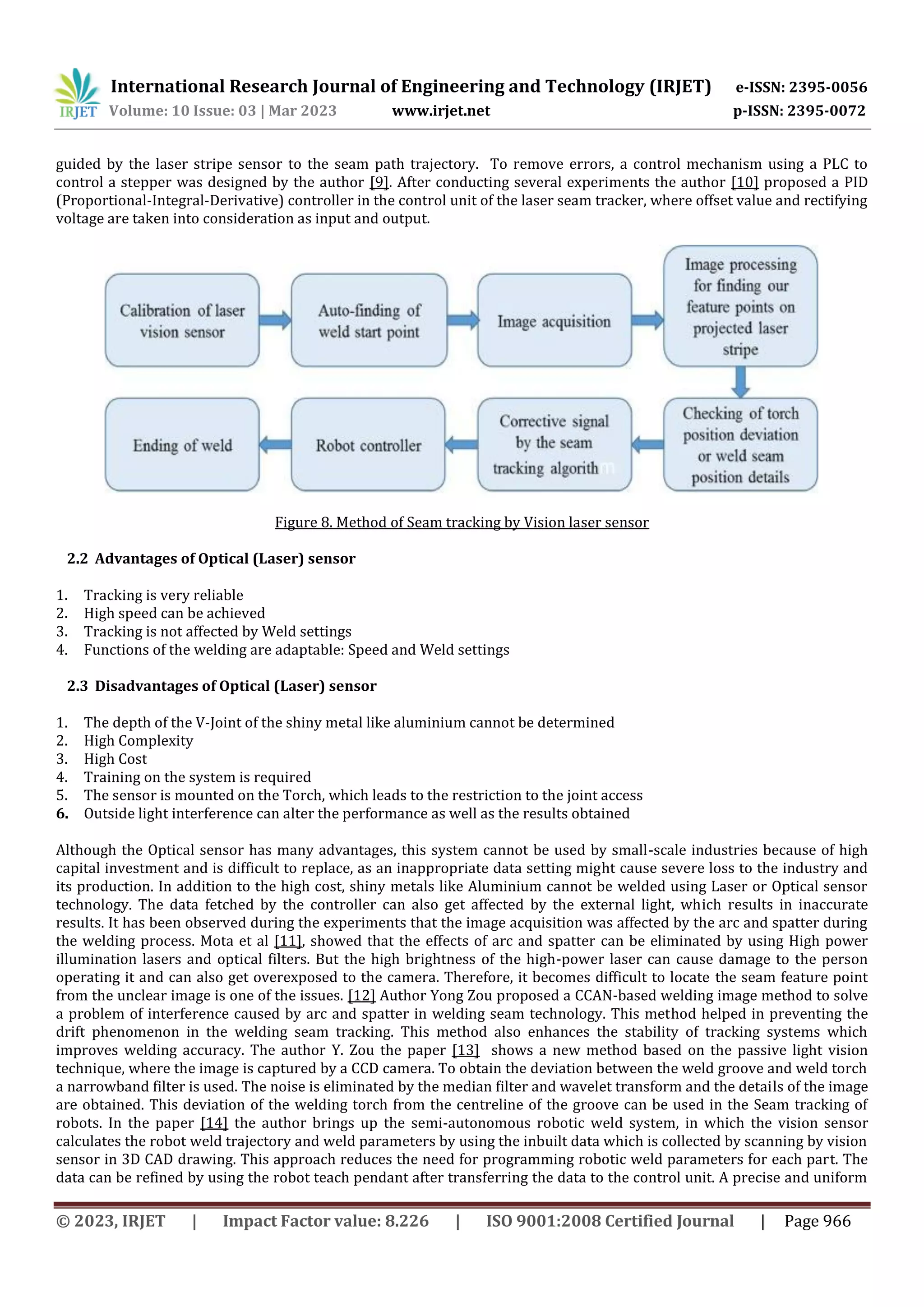 International Research Journal of Engineering and Technology (IRJET) e-ISSN: 2395-0056
Volume: 10 Issue: 03 | Mar 2023 www.irjet.net p-ISSN: 2395-0072
© 2023, IRJET | Impact Factor value: 8.226 | ISO 9001:2008 Certified Journal | Page 966
guided by the laser stripe sensor to the seam path trajectory. To remove errors, a control mechanism using a PLC to
control a stepper was designed by the author [9]. After conducting several experiments the author [10] proposed a PID
(Proportional-Integral-Derivative) controller in the control unit of the laser seam tracker, where offset value and rectifying
voltage are taken into consideration as input and output.
Figure 8. Method of Seam tracking by Vision laser sensor
2.2 Advantages of Optical (Laser) sensor
1. Tracking is very reliable
2. High speed can be achieved
3. Tracking is not affected by Weld settings
4. Functions of the welding are adaptable: Speed and Weld settings
2.3 Disadvantages of Optical (Laser) sensor
1. The depth of the V-Joint of the shiny metal like aluminium cannot be determined
2. High Complexity
3. High Cost
4. Training on the system is required
5. The sensor is mounted on the Torch, which leads to the restriction to the joint access
6. Outside light interference can alter the performance as well as the results obtained
Although the Optical sensor has many advantages, this system cannot be used by small-scale industries because of high
capital investment and is difficult to replace, as an inappropriate data setting might cause severe loss to the industry and
its production. In addition to the high cost, shiny metals like Aluminium cannot be welded using Laser or Optical sensor
technology. The data fetched by the controller can also get affected by the external light, which results in inaccurate
results. It has been observed during the experiments that the image acquisition was affected by the arc and spatter during
the welding process. Mota et al [11], showed that the effects of arc and spatter can be eliminated by using High power
illumination lasers and optical filters. But the high brightness of the high-power laser can cause damage to the person
operating it and can also get overexposed to the camera. Therefore, it becomes difficult to locate the seam feature point
from the unclear image is one of the issues. [12] Author Yong Zou proposed a CCAN-based welding image method to solve
a problem of interference caused by arc and spatter in welding seam technology. This method helped in preventing the
drift phenomenon in the welding seam tracking. This method also enhances the stability of tracking systems which
improves welding accuracy. The author Y. Zou the paper [13] shows a new method based on the passive light vision
technique, where the image is captured by a CCD camera. To obtain the deviation between the weld groove and weld torch
a narrowband filter is used. The noise is eliminated by the median filter and wavelet transform and the details of the image
are obtained. This deviation of the welding torch from the centreline of the groove can be used in the Seam tracking of
robots. In the paper [14] the author brings up the semi-autonomous robotic weld system, in which the vision sensor
calculates the robot weld trajectory and weld parameters by using the inbuilt data which is collected by scanning by vision
sensor in 3D CAD drawing. This approach reduces the need for programming robotic weld parameters for each part. The
data can be refined by using the robot teach pendant after transferring the data to the control unit. A precise and uniform
 