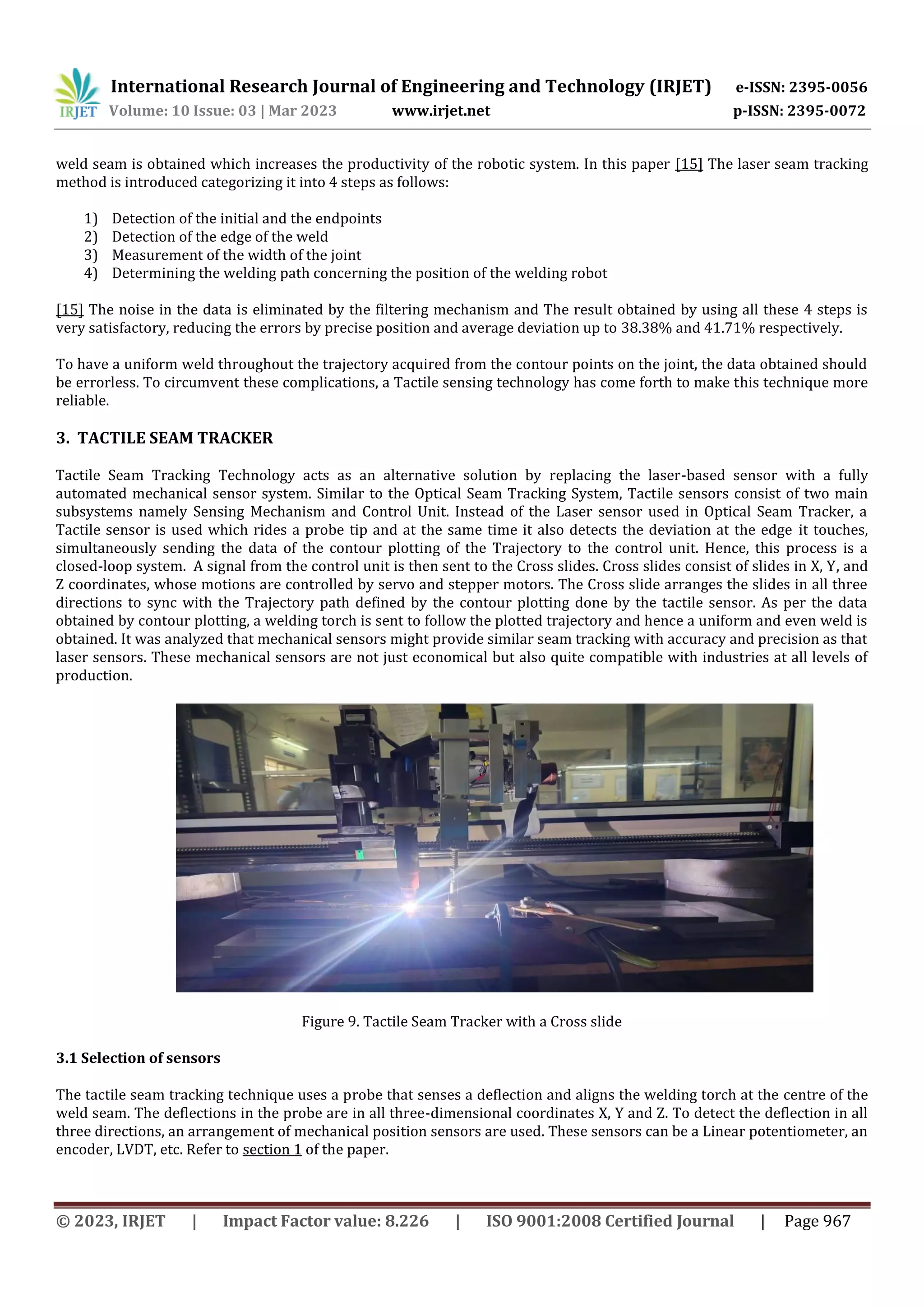 International Research Journal of Engineering and Technology (IRJET) e-ISSN: 2395-0056
Volume: 10 Issue: 03 | Mar 2023 www.irjet.net p-ISSN: 2395-0072
© 2023, IRJET | Impact Factor value: 8.226 | ISO 9001:2008 Certified Journal | Page 967
weld seam is obtained which increases the productivity of the robotic system. In this paper [15] The laser seam tracking
method is introduced categorizing it into 4 steps as follows:
1) Detection of the initial and the endpoints
2) Detection of the edge of the weld
3) Measurement of the width of the joint
4) Determining the welding path concerning the position of the welding robot
[15] The noise in the data is eliminated by the filtering mechanism and The result obtained by using all these 4 steps is
very satisfactory, reducing the errors by precise position and average deviation up to 38.38% and 41.71% respectively.
To have a uniform weld throughout the trajectory acquired from the contour points on the joint, the data obtained should
be errorless. To circumvent these complications, a Tactile sensing technology has come forth to make this technique more
reliable.
3. TACTILE SEAM TRACKER
Tactile Seam Tracking Technology acts as an alternative solution by replacing the laser-based sensor with a fully
automated mechanical sensor system. Similar to the Optical Seam Tracking System, Tactile sensors consist of two main
subsystems namely Sensing Mechanism and Control Unit. Instead of the Laser sensor used in Optical Seam Tracker, a
Tactile sensor is used which rides a probe tip and at the same time it also detects the deviation at the edge it touches,
simultaneously sending the data of the contour plotting of the Trajectory to the control unit. Hence, this process is a
closed-loop system. A signal from the control unit is then sent to the Cross slides. Cross slides consist of slides in X, Y, and
Z coordinates, whose motions are controlled by servo and stepper motors. The Cross slide arranges the slides in all three
directions to sync with the Trajectory path defined by the contour plotting done by the tactile sensor. As per the data
obtained by contour plotting, a welding torch is sent to follow the plotted trajectory and hence a uniform and even weld is
obtained. It was analyzed that mechanical sensors might provide similar seam tracking with accuracy and precision as that
laser sensors. These mechanical sensors are not just economical but also quite compatible with industries at all levels of
production.
The tactile seam tracking technique uses a probe that senses a deflection and aligns the welding torch at the centre of the
weld seam. The deflections in the probe are in all three-dimensional coordinates X, Y and Z. To detect the deflection in all
three directions, an arrangement of mechanical position sensors are used. These sensors can be a Linear potentiometer, an
encoder, LVDT, etc. Refer to section 1 of the paper.
Figure 9. Tactile Seam Tracker with a Cross slide
3.1 Selection of sensors
 