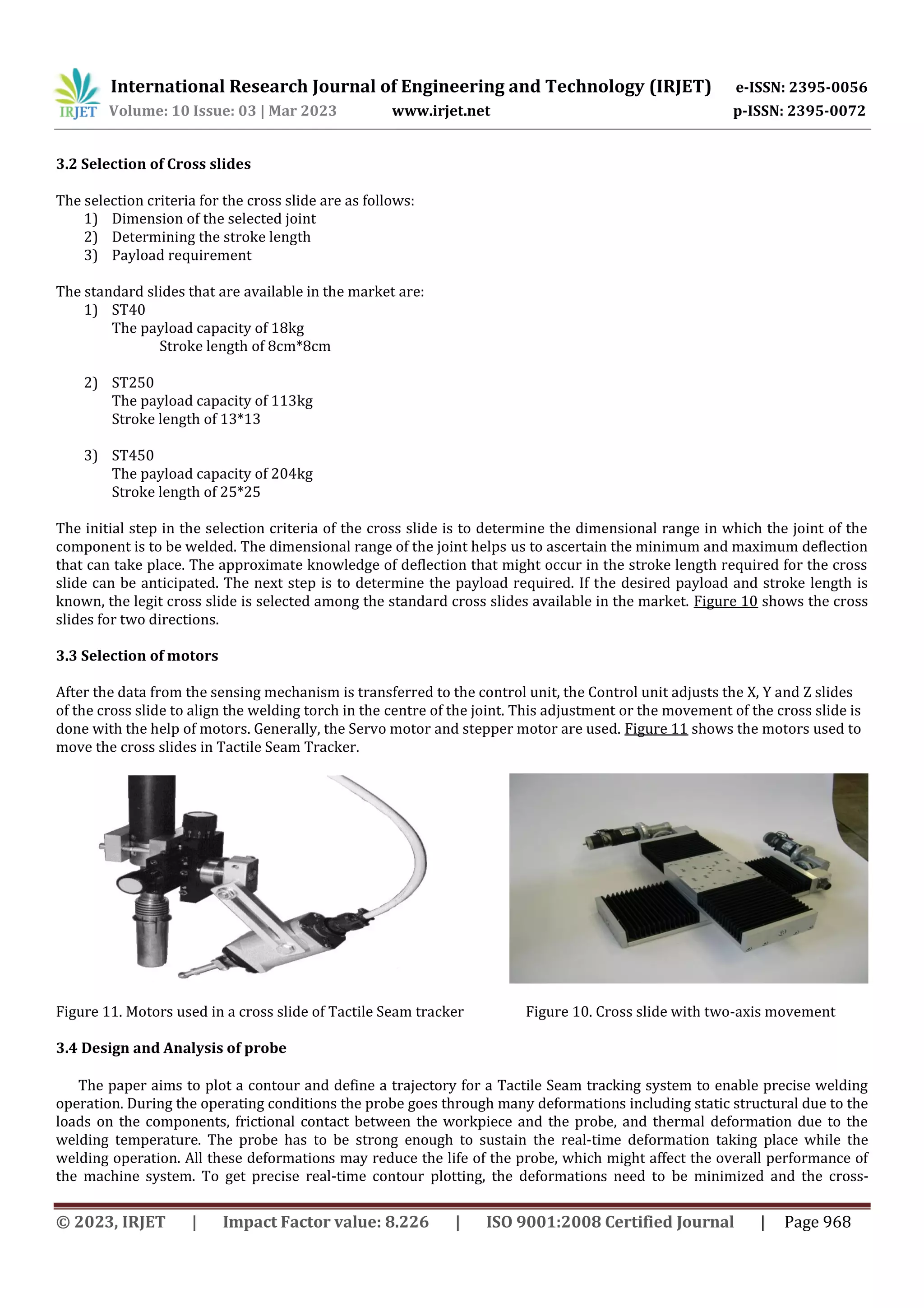 International Research Journal of Engineering and Technology (IRJET) e-ISSN: 2395-0056
Volume: 10 Issue: 03 | Mar 2023 www.irjet.net p-ISSN: 2395-0072
© 2023, IRJET | Impact Factor value: 8.226 | ISO 9001:2008 Certified Journal | Page 968
3.2 Selection of Cross slides
The selection criteria for the cross slide are as follows:
1) Dimension of the selected joint
2) Determining the stroke length
3) Payload requirement
The standard slides that are available in the market are:
1) ST40
The payload capacity of 18kg
Stroke length of 8cm*8cm
2) ST250
The payload capacity of 113kg
Stroke length of 13*13
3) ST450
The payload capacity of 204kg
Stroke length of 25*25
The initial step in the selection criteria of the cross slide is to determine the dimensional range in which the joint of the
component is to be welded. The dimensional range of the joint helps us to ascertain the minimum and maximum deflection
that can take place. The approximate knowledge of deflection that might occur in the stroke length required for the cross
slide can be anticipated. The next step is to determine the payload required. If the desired payload and stroke length is
known, the legit cross slide is selected among the standard cross slides available in the market. Figure 10 shows the cross
slides for two directions.
3.3 Selection of motors
After the data from the sensing mechanism is transferred to the control unit, the Control unit adjusts the X, Y and Z slides
of the cross slide to align the welding torch in the centre of the joint. This adjustment or the movement of the cross slide is
done with the help of motors. Generally, the Servo motor and stepper motor are used. Figure 11 shows the motors used to
move the cross slides in Tactile Seam Tracker.
Figure 11. Motors used in a cross slide of Tactile Seam tracker Figure 10. Cross slide with two-axis movement
3.4 Design and Analysis of probe
The paper aims to plot a contour and define a trajectory for a Tactile Seam tracking system to enable precise welding
operation. During the operating conditions the probe goes through many deformations including static structural due to the
loads on the components, frictional contact between the workpiece and the probe, and thermal deformation due to the
welding temperature. The probe has to be strong enough to sustain the real-time deformation taking place while the
welding operation. All these deformations may reduce the life of the probe, which might affect the overall performance of
the machine system. To get precise real-time contour plotting, the deformations need to be minimized and the cross-
 