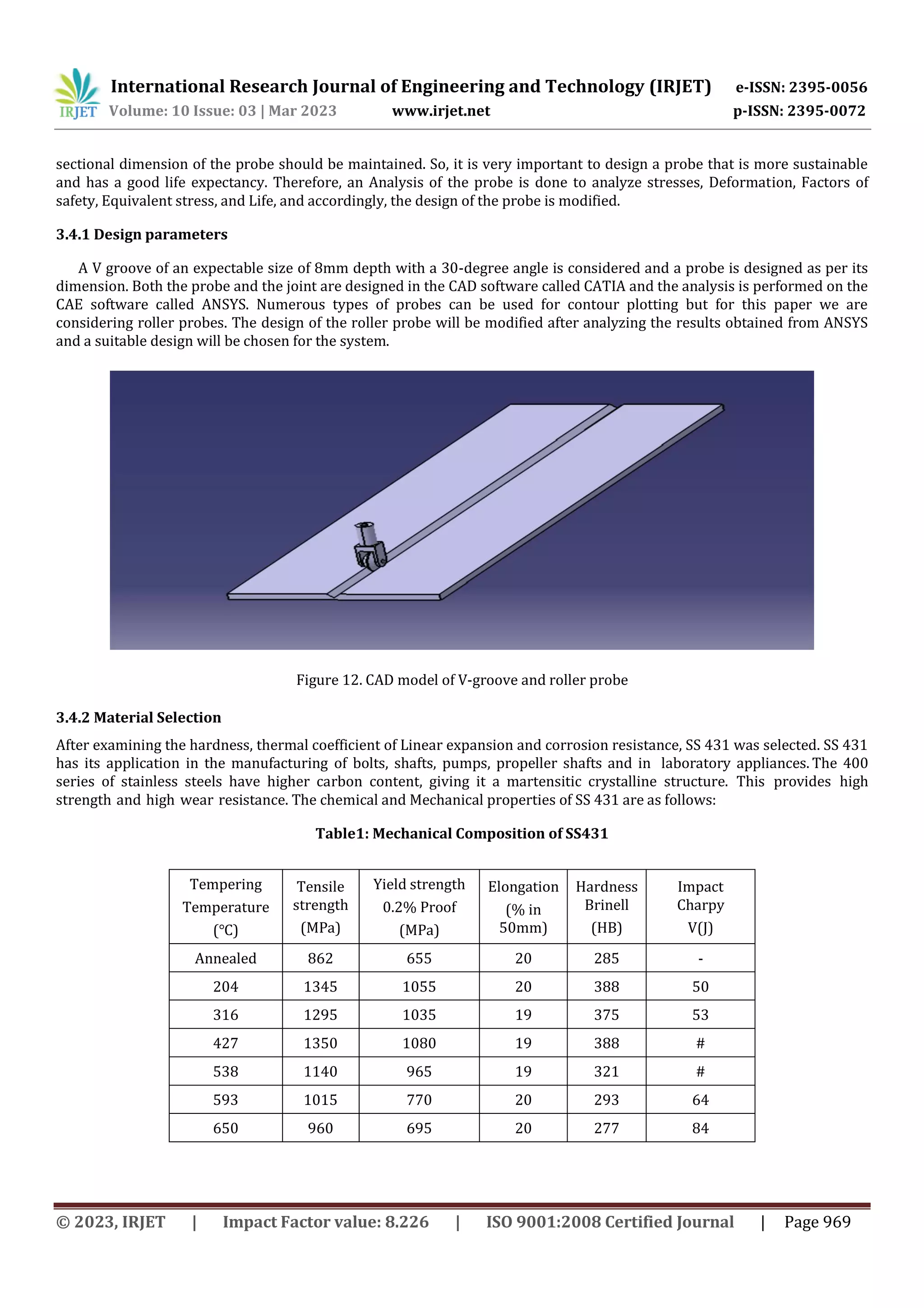 International Research Journal of Engineering and Technology (IRJET) e-ISSN: 2395-0056
Volume: 10 Issue: 03 | Mar 2023 www.irjet.net p-ISSN: 2395-0072
© 2023, IRJET | Impact Factor value: 8.226 | ISO 9001:2008 Certified Journal | Page 969
sectional dimension of the probe should be maintained. So, it is very important to design a probe that is more sustainable
and has a good life expectancy. Therefore, an Analysis of the probe is done to analyze stresses, Deformation, Factors of
safety, Equivalent stress, and Life, and accordingly, the design of the probe is modified.
3.4.1 Design parameters
A V groove of an expectable size of 8mm depth with a 30-degree angle is considered and a probe is designed as per its
dimension. Both the probe and the joint are designed in the CAD software called CATIA and the analysis is performed on the
CAE software called ANSYS. Numerous types of probes can be used for contour plotting but for this paper we are
considering roller probes. The design of the roller probe will be modified after analyzing the results obtained from ANSYS
and a suitable design will be chosen for the system.
Figure 12. CAD model of V-groove and roller probe
3.4.2 Material Selection
After examining the hardness, thermal coefficient of Linear expansion and corrosion resistance, SS 431 was selected. SS 431
has its application in the manufacturing of bolts, shafts, pumps, propeller shafts and in laboratory appliances. The 400
series of stainless steels have higher carbon content, giving it a martensitic crystalline structure. This provides high
strength and high wear resistance. The chemical and Mechanical properties of SS 431 are as follows:
Table1: Mechanical Composition of SS431
Tempering
Temperature
(℃)
Tensile
strength
(MPa)
Yield strength
0.2% Proof
(MPa)
Elongation
(% in
50mm)
Hardness
Brinell
(HB)
Impact
Charpy
V(J)
Annealed 862 655 20 285 -
204 1345 1055 20 388 50
316 1295 1035 19 375 53
427 1350 1080 19 388 #
538 1140 965 19 321 #
593 1015 770 20 293 64
650 960 695 20 277 84
 