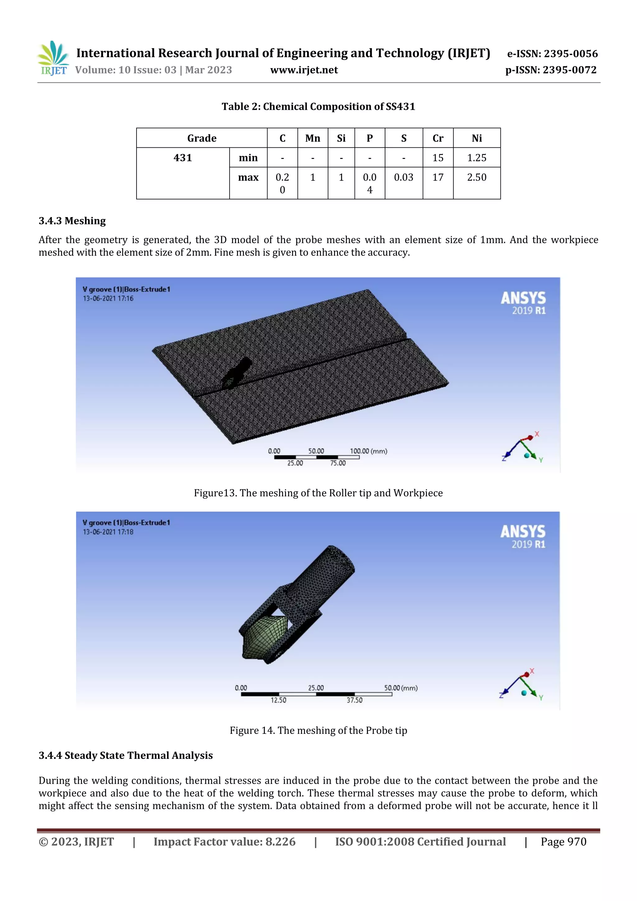 International Research Journal of Engineering and Technology (IRJET) e-ISSN: 2395-0056
Volume: 10 Issue: 03 | Mar 2023 www.irjet.net p-ISSN: 2395-0072
© 2023, IRJET | Impact Factor value: 8.226 | ISO 9001:2008 Certified Journal | Page 970
Table 2: Chemical Composition of SS431
meshed with the element size of 2mm. Fine mesh is given to enhance the accuracy.
Figure13. The meshing of the Roller tip and Workpiece
Figure 14. The meshing of the Probe tip
3.4.4 Steady State Thermal Analysis
During the welding conditions, thermal stresses are induced in the probe due to the contact between the probe and the
workpiece and also due to the heat of the welding torch. These thermal stresses may cause the probe to deform, which
might affect the sensing mechanism of the system. Data obtained from a deformed probe will not be accurate, hence it ll
Grade C Mn Si P S Cr Ni
431 min - - - - - 15 1.25
max 0.2
0
1 1 0.0
4
0.03 17 2.50
3.4.3 Meshing
After the geometry is generated, the 3D model of the probe meshes with an element size of 1mm. And the workpiece
 
