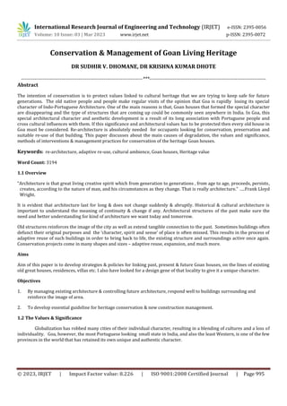 International Research Journal of Engineering and Technology (IRJET) e-ISSN: 2395-0056
Volume: 10 Issue: 03 | Mar 2023 www.irjet.net p-ISSN: 2395-0072
© 2023, IRJET | Impact Factor value: 8.226 | ISO 9001:2008 Certified Journal | Page 995
Conservation & Management of Goan Living Heritage
DR SUDHIR V. DHOMANE, DR KRISHNA KUMAR DHOTE
------------------------------------------------------------------------***---------------------------------------------------------------------
Abstract
The intention of conservation is to protect values linked to cultural heritage that we are trying to keep safe for future
generations. The old native people and people make regular visits of the opinion that Goa is rapidly losing its special
character of Indo-Portuguese Architecture. One of the main reasons is that, Goan houses that formed the special character
are disappearing and the type of structures that are coming up could be commonly seen anywhere in India. In Goa, this
special architectural character and aesthetic development is a result of its long association with Portuguese people and
cross cultural influences with them. If this significance and architectural values has to be protected then every old house in
Goa must be considered. Re-architecture is absolutely needed for occupants looking for conservation, preservation and
suitable re-use of that building. This paper discusses about the main causes of degradation, the values and significance,
methods of interventions & management practices for conservation of the heritage Goan houses.
Keywords: re-architecture, adaptive re-use, cultural ambience, Goan houses, Heritage value
Word Count: 3194
1.1 Overview
“Architecture is that great living creative spirit which from generation to generations , from age to age, proceeds, persists,
creates, according to the nature of man, and his circumstances as they change. That is really architecture.” …..Frank Lloyd
Wright.
It is evident that architecture last for long & does not change suddenly & abruptly. Historical & cultural architecture is
important to understand the meaning of continuity & change if any. Architectural structures of the past make sure the
need and better understanding for kind of architecture we want today and tomorrow.
Old structures reinforces the image of the city as well as extend tangible connection to the past. Sometimes buildings often
defunct their original purposes and the ‘character, spirit and sense’ of place is often missed. This results in the process of
adaptive reuse of such buildings in order to bring back to life, the existing structure and surroundings active once again.
Conservation projects come in many shapes and sizes – adaptive reuse, expansion, and much more.
Aims
Aim of this paper is to develop strategies & policies for linking past, present & future Goan houses, on the lines of existing
old great houses, residences, villas etc. I also have looked for a design gene of that locality to give it a unique character.
Objectives
1. By managing existing architecture & controlling future architecture, respond well to buildings surrounding and
reinforce the image of area.
2. To develop essential guideline for heritage conservation & new construction management.
1.2 The Values & Significance
Globalization has robbed many cities of their individual character, resulting in a blending of cultures and a loss of
individuality. Goa, however, the most Portuguese looking small state in India, and also the least Western, is one of the few
provinces in the world that has retained its own unique and authentic character.
 