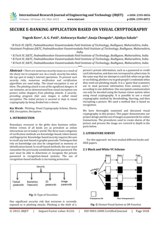 International Research Journal of Engineering and Technology (IRJET) e-ISSN: 2395-0056
Volume: 10 Issue: 03 | Mar 2023 www.irjet.net p-ISSN: 2395-0072
© 2023, IRJET | Impact Factor value: 8.226 | ISO 9001:2008 Certified Journal | Page 1018
SECURE E-BANKING APPLICATION BASED ON VISUAL CRYPTOGRAPHY
Yogesh Kore1, A. G. Patil2, Aishwarya Hasbe3 ,Anuja Chougule4, Ajinkya Sakale5
1B.Tech IV, E&TC, Padmabhooshan Vasantraodada Patil Institute of Technology, Budhgaon, Maharashtra, India.
2Assistant Professor,E&TC, Padmabhooshan Vasantraodada Patil Institute of Technology, Budhgaon, Maharashtra,
India.
3 B.Tech IV, E&TC, Padmabhooshan Vasantraodada Patil Institute of Technology, Budhgaon, Maharashtra, India.
4 B.Tech IV, E&TC, Padmabhooshan Vasantraodada Patil Institute of Technology, Budhgaon, Maharashtra, India.
5 B.Tech IV, E&TC, Padmabhooshan Vasantraodada Patil Institute of Technology, Budhgaon, Maharashtra, India.
---------------------------------------------------------------------***---------------------------------------------------------------------
Abstract - There are numerous security issues as a result of
the sharp rise in computer use. As a result, security has taken
the top spot in today's internet operations. To prevent such
security risks, numerous verification and certification
algorithms are used today. The visual encryption is one of
them. The phishing attack is one of the significant dangers. In
our initiative, we've demonstrated how visual encryption can
protect online shoppers from phishing attacks. A security-
providing program that uses images is called visual
encryption. The initial picture is secured or kept in visual
cryptography by being divided into n shares.
Key Words: Phishing, Visual Cryptography Scheme, Shares,
RSA, Encryption, Decryption.
1. INTRODUCTION
Nowadays, everyone in the globe does business online.
Online crimes of all kinds are as prevalent as online
interactions are in today's world. The three main categories
of verification methods are knowledge-based, token-based,
and fingerprint. Knowledge-basedsecurityrequirestheuser
to recall any text-basedorgraphic passcode.Techniquesthat
rely on knowledge can also be categorized as memory or
identification based. In recall-based methods, the user must
remember the previously established privatepassword.The
user must be able to determine or recognize the private
password in recognition-based systems. The use of
recognition-based methods is increasing protection.
Fig -1: Type of Securities
One significant security risk that everyone is currently
exposed to is phishing attacks. Phishing is the theft of a
person's private information, such as a password or credit
card information,and does not correspond tocybercrime.In
the same way that we attempt to catch fish when we go lake
or sea fishing, phishers try tograb people'scredentialswhen
they send out phishing emails. It is a "game that scammers
use to steal personal information from unwary users,"
according to one definition. One encrypted communication
can only be decoded using the human vision system when
using visual cryptography. It is possible to use a visual
cryptographic method by thresholding, blurring, and then
encrypting a picture. We used a method that is based on
recognition.
We have thoroughly examined and discussed visual
cryptography in this project. This paper demonstrates our
project design and the use of imagesas passwords for online
transactions. The procedures used to create shares of the
picture and process the image are covered in depth in the
parts below.
2. LITERATURE SURVEY
For this approach we have studied different books and
IEEE papers.
2.1 Black and White VC Scheme
Fig -2: Human Visual System as OR Function
 