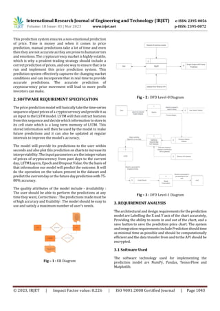 International Research Journal of Engineering and Technology (IRJET) e-ISSN: 2395-0056
Volume: 10 Issue: 03 | Mar 2023 www.irjet.net p-ISSN: 2395-0072
© 2023, IRJET | Impact Factor value: 8.226 | ISO 9001:2008 Certified Journal | Page 1043
This prediction system ensures a non-emotional prediction
of price. Time is money and when it comes to price
prediction, manual predictions take a lot of time and even
then they are not accurate as they are pronetohumanerrors
and emotions. The cryptocurrency market is highly volatile,
which is why a prudent trading strategy should include a
correct prediction of prices, and one way to ensure that is to
run and implement this price prediction system. This
prediction system effectively captures the changing market
conditions and can incorporate that in real time to provide
accurate predictions. The accurate prediction of
cryptocurrency price movement will lead to more profit
investors can make.
2. SOFTWARE REQUIREMENT SPECIFICATION
The price prediction model will basicallytakethetime-series
sequence of past prices of a cryptocurrency andprovideit as
an input to the LSTM model. LSTM will then extract features
from this sequence and decide which information to storein
its cell state which is a long term memory of LSTM. This
stored information will then be used by the model to make
future predictions and it can also be updated at regular
intervals to improve the model’s accuracy.
The model will provide its predictions to the user within
seconds and also plot this prediction onchartstoincreaseits
interpretability. The input parameters aretheintegervalues
of prices of cryptocurrency from past days to the current
day, LSTM Layers, Epoch and Dropout Value. On the basis of
that information our model will predict the outcome. It will
do the operation on the values present in the dataset and
predict the current day or the future day prediction with 75-
80% accuracy.
The quality attributes of the model include - Availability :
The user should be able to perform the predictions at any
time they want, Correctness : The predictions made must be
of high accuracy and Usability : The model should be easy to
use and satisfy a maximum number of user’s needs.
Fig – 1 : ER Diagram
Fig – 2 : DFD Level-0 Diagram
Fig – 3 : DFD Level-1 Diagram
3. REQUIREMENT ANALYSIS
The architectural and designrequirementsfortheprediction
model are Labelling the X and Y axis of the chart accurately,
Providing the ability to zoom in and out of the chart, and a
save button to save the prediction price chart. The system
and integration requirements includePredictionshouldtime
as minimal time as possible and should be computationally
efficient and the data transfer from and to the API should be
encrypted.
3.1 Software Used
The software technology used for implementing the
prediction model are NumPy, Pandas, TensorFlow and
Matplotlib.
 