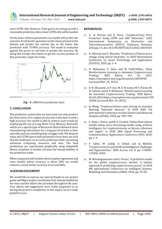 International Research Journal of Engineering and Technology (IRJET) e-ISSN: 2395-0056
Volume: 10 Issue: 03 | Mar 2023 www.irjet.net p-ISSN: 2395-0072
© 2023, IRJET | Impact Factor value: 8.226 | ISO 9001:2008 Certified Journal | Page 1045
more LSTM cells. However, if the goal is of coming up with a
reasonable prediction, then, fewer LSTM cellswillbeneeded.
On the basis of these parameters our model will predict the
outcome. It will do the operation on the values present in the
dataset and predict the current day or the future day
prediction with 75-80% accuracy. The model is evaluated
against the prices in real time to predict the accuracy. By
doing this it helps the traders to get the current position of
that particular crypto for trade.
Fig – 4 : BNB Price prediction chart
5. CONCLUSION
The prediction system that we have built not only predicts
the future price of a cryptocurrency but it also does it with a
high accuracy. Our model is able to achieve such results by
employing the use of Long-Short Term Memory Networks
which are a special type of Recurrent Neural Network since
remembering information for a long period of time is their
specialty and not something they struggle with. Thedropout
value and LSTM layers both parameters have been set such
that the model give an accurate prediction while consuming
minimum computing resources and time. The final
predictions are represented graphically using matplotlib
library of python to further increase the interpretability of
the prediction made.
When compared with models which employregressionsand
trees models whose accuracy is about 50% our model
achieves a much better accuracy of around 80%.
ACKNOWLEDGEMENT
We would like to express our special thanks to our project
guide and Major project coordinator Prof.Amruta Sankhefor
her time and the efforts she provided throughout the year.
Your advice and suggestions were really supportive to us
during the project’s completion. In this aspect, we are really
grateful to you.
REFERENCES
[1] A. -A. Encean and D. Zinca, "Cryptocurrency Price
Prediction Using LSTM and GRU Networks," 2022
International Symposium on Electronics and
Telecommunications (ISETC), Timisoara, Romania,
2022,pp.1-4,doi:10.1109/ISETC56213.2022.10010329.
[2] R. Albariqi and E. Winarko, “Prediction of bitcoin price
change using neural networks,” in 2020 International
Conference on Smart Technology and Applications
(ICoSTA), 2020, pp. 1–4.
[3] D. Mahayana, E. Shan, and M. Fadhl’Abbas, “Deep
Reinforcement Learning to Automate Cryptocurrency
Trading,” IEEE Xplore, Oct. 01, 2022.
https://ieeexplore.ieee.org/document/10010940
(accessed Mar. 29, 2023).
[4] A. N. Sihananto, A. P. Sari, M. E. Prasetyo, M.Y.Fitroni,W.
N. Gultom, and H. E.Wahanani,“ReinforcementLearning
for Automatic Cryptocurrency Trading,” IEEE Xplore,
Oct.01,2022.https://ieeexplore.ieee.org/document/100
10206 (accessed Mar. 29, 2023).
[5] Q. Wang, “Cryptocurrencies asset pricing via machine
learning: Extended abstract,” in 2020 IEEE 7th
International Conference on Data ScienceandAdvanced
Analytics (DSAA), 2020, pp. 789–790.
[6] F. Atlan, I. Pence, and M. S. Cesmeli, “Online fiyat tahmin
modeli online price forecasting model using artificial
intelligence for cryptocurrencies as bitcoin, ethereum
and ripple,” in 2020 28th Signal Processing and
Communications Applications Conference (SIU), 2020,
pp. 1–4.
[7] F. Sabry, W. Labda, A. Erbad, and Q. Malluhi,
“Cryptocurrencies and Artificial Intelligence:Challenges
and Opportunities,” IEEE Access, vol. 8, pp. 175840–
175858, 2020.
[8] M. Wimalagunaratne and G. Poravi, “A predictive model
for the global cryptocurrency market: A holistic
approach to predicting cryptocurrency prices,” in 2018
8th International Conference on Intelligent Systems,
Modelling and Simulation (ISMS), 2018, pp. 78–83.
 