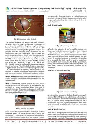 International Research Journal of Engineering and Technology (IRJET) e-ISSN: 2395-0056
Volume: 10 Issue: 03 | Mar 2023 www.irjet.net p-ISSN: 2395-0072
© 2023, IRJET | Impact Factor value: 8.226 | ISO 9001:2008 Certified Journal | Page 1128
Fig-4 Bottom view of the Agribot
The top view, side view and bottom view of the hardware
set-up are shown in Fig 2, Fig 3, and Fig 4. Here 12V DC
power supply is used. When the power supply is switched
ON, it will start to process the robot with the PIC
microcontroller, according to the program written. The
program used here is written using Embedded C and it is
implemented in MP LAB IDE software. The first process is to
detect the signal in the GSM module of the robot. To start the
entire performance of the robot is given throughSMS. When
the GSM module receives the input signal, the Red-LED
blinks slowly. Now it is ready to receive the SMS from the
user. When the LCD displays “ENTER THE DISTANCE”, the
SMS is sent by the user from the mobile phonetoactivatethe
robot’s functioning. This SMS is in the form of a sequence of
7-digit numbers. Solar Panel is used here to power up the
12V Battery. An inductive proximity sensor is used for this
robot to calculate the distance by it. A soil moisture sensor is
also used here to monitor the moisture content in the soil.
Modes of operation: This robot can perform 4 operations
namely ploughing, seed sowing, soil moisture checking, and
weed removal.
Mode 1: Ploughing: Farmers prepare the land before
cultivating the crops. The Ground is well-loosened and
prepared for proper germination. When this mode is
selected, it brought the plough structure down and loosens
the soil for effective germination.Thetotal dimensionsof the
land were given through the SMS.
Fig-5: Ploughing mechanism
Fig. 5. shows the arrangement of the mechanism used for
this robot. Here, a 12V 10 RPM motor is used to control that
mechanism. 2 channel relays are used to control theforward
and reverse positions. Whenever it gets a signal from the
microcontroller, the plastic-likestructurewill godownto dig
the soil. It works according to the instructions given in the
program. After finishing the work, it will go back to its
original position.
Mode 2: Seed Sowing
Fig-6 Seed sowing mechanism
A Wooden disc (diameter: 50 mm)isprovidedtosupportthe
dropping of seeds. The seeds are stored in a funnel-shaped
container above the wooden disc. The funnel has a hole in
the bottom through which theseedsdroponeaftertheother.
In the rigid disc, there is a hole (diameter:10 mm). The disc
rotates till the robot reaches the location where theseedhas
to be dropped. The limit switch is used to control the
movement of the wooden disc. For better germination,
placing the seed correctly on the land is very important.This
mode is very useful for farmers to save their time and be
productive.
Mode 3: Soil moisture checking
Fig-7 Soil moisture monitoring
As a farmer, the moisture of the land should be constantly
monitored, providing water at righttimeandnotwastingthe
water is important. If the soil moisture option is selected, it
will start to move around the seed-planted areas and check
the moisture level and send that value to the user. If the
water moisture level is high it will ON the water pump and
vice versa.
Mode 4: Weed removing
Weed control is very important in agricultural land.Because
it reduces the efficient growthofthecropandinterfereswith
harvesting. Weed should be removedintheinitial stageitself
to get a higher crop yield. The process of removing weeds
 