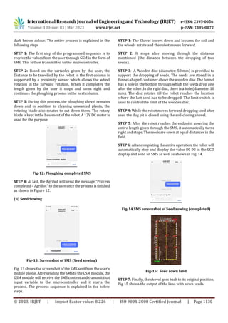 International Research Journal of Engineering and Technology (IRJET) e-ISSN: 2395-0056
Volume: 10 Issue: 03 | Mar 2023 www.irjet.net p-ISSN: 2395-0072
© 2023, IRJET | Impact Factor value: 8.226 | ISO 9001:2008 Certified Journal | Page 1130
dark brown colour. The entire process is explained in the
following steps
STEP 1: The first step of the programmed sequence is to
receive the values from the user through GSM in the form of
SMS. This is then transmitted to the microcontroller.
STEP 2: Based on the variables given by the user, the
Distance to be travelled by the robot in the first column is
supported by a proximity sensor which allows the wheel
rotation in the forward rotation. When it completes the
length given by the user it stops and turns right and
continues the ploughing process in the next column.
STEP 3: During this process, the ploughing shovel remains
down and in addition to cleaning unwanted plants, the
rotating blade also rotates to cut down them. The rotary
blade is kept in the basement of the robot. A 12V DC motor is
used for the purpose.
Fig-12: Ploughing completed SMS
STEP 4: At last, the Agribot will send the message “Process
completed – AgriBot” to the user once the processisfinished
as shown in Figure 12.
(ii) Seed Sowing
Fig-13: Screenshot of SMS (Seed sowing)
Fig. 13 shows the screenshot of the SMS sent from the user’s
mobile phone. After sending the SMS to the GSM module,the
GSM module will receive the SMS content and transmit that
input variable to the microcontroller and it starts the
process. The process sequence is explained in the below
steps.
STEP 1: The Shovel lowers down and loosens the soil and
the wheels rotate and the robot moves forward.
STEP 2: It stops after moving through the distance
mentioned (the distance between the dropping of two
seeds).
STEP 3: A Wooden disc (diameter: 50 mm) is provided to
support the dropping of seeds. The seeds are stored in a
funnel-shaped container above the wooden disc. The funnel
has a hole in the bottom through which the seeds drop one
after the other. In the rigid disc, there is a hole (diameter:10
mm). The disc rotates till the robot reaches the location
where the last seed has to be dropped. The limit switch is
used to control the limit of the wooden disc.
STEP 4: While the robot moves forward dropping seed after
seed the dug pit is closed using the soil-closing shovel.
STEP 5: After the robot reaches the endpoint covering the
entire length given through the SMS, it automatically turns
right and stops. The seeds are sown at equal distances in the
field.
STEP 6: After completing the entire operation,the robot will
automatically stop and display the value 00 00 in the LCD
display and send an SMS as well as shown in Fig. 14.
Fig-14 SMS screenshot of Seed sowing (completed)
Fig-15: Seed sown land
STEP 7: Finally, the shovel goes back to its original position.
Fig 15 shows the output of the land with sown seeds.
 