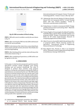 International Research Journal of Engineering and Technology (IRJET) e-ISSN: 2395-0056
Volume: 10 Issue: 03 | Mar 2023 www.irjet.net p-ISSN: 2395-0072
© 2023, IRJET | Impact Factor value: 8.226 | ISO 9001:2008 Certified Journal | Page 1132
Fig-18: SMS screenshot of Weed cutting
STEP 1: SMS with control variablesissent bytheusershown
in fig. 18
STEP 2: After receiving the SMS fromtheGSMitwill forward
it to the PIC microcontroller.
STEP 3: In the bottom of the robot it has a rotary bladefixed,
which rotates and will cut down all weeds. Thesebladesalso
work during ploughing.
STEP 4: After finishing all the work the robot will stop at the
end location shown in fig .17
STEP 5: After completing all operations, an SMS will be sent
by Agribot to the user.
6. CONCLUSION
In this paper, A robot has been proposed to perform specific
agricultural activities namely ploughing, seed sowing,
weeding, and soil moisture monitoring. The robot is
designed to perform these activities using program
sequences. It drops the seed without wasting any of them at
equal distances as mentioned by the user. The GSM module
is used as an interface between the user and the robot. Land
dimensions are given to the robot using the mobile phone.
All the activities are carried out accordingtotheinstructions
given by the user. The robot has beentestedsuccessfullyand
performed all mentioned activities. This robot will be very
helpful to the farmers who cannot afford to pay high wages
to the labourers. Hence, large groups of farmers can use this
cost-effective robot for huge agricultural lands. This project
may be improved with more agricultural activities. Spike
wheels can be placed for more mechanical strength.Also,the
Usage of IoT and machine learning algorithms in thisproject
can be done as a fully autonomousrobot.Otherfeaturessuch
as detecting types of weeds and diseases and the percentage
of the growth of the vegetables can be included.
REFERENCES
[1] Abdulrahman, Mangesh Koli, Umesh Kori, Ahmadakbar,
et al proposed (2017) “Seed Sowing Robot” -
International Journal of Computer Science Trends and
Technology (IJCST) – Volume 5 Issue 2, Mar-Apr 2017
[2] Retheep Raj, Ajay Aravind, Akshay V.S, Mariya Chandy,
Sharun N.D, et al proposed (2019) “A Seed Planting
Robot with Two Control Variables”- Trends in
Electronics and Informatics (ICOEI 2019)
[3] Pankaj Kumar, G. Ashok et al proposed (2020) “Design
and fabrication of smart seed sowing robot” - Materials
Today: Proceedings
[4] TanmayNagdeve,PranayJangde,HrushikeshTandulkar,
Sushobhit Dhara, Neema Ukani, Saurabh Chakole et al
proposed (2020) “Design of Automated Seed Sowing
Robot for BT Cotton Seed”-Inventive Research in
Computing Applications (ICIRCA-2020)
[5] Albert Francis A, Aravindh R,AjithM,BarathKumarMet
al proposed (2017) “Weed removing machine for
agriculture” -International Journal of Engineering
Sciences & Research Technology
[6] Beza Negash Getu, Hussain A. Attia et al proposed
(2015) “Automatic Control of Agricultural PumpsBased
on Soil Moisture Sensing”-IEEE (2015)
 