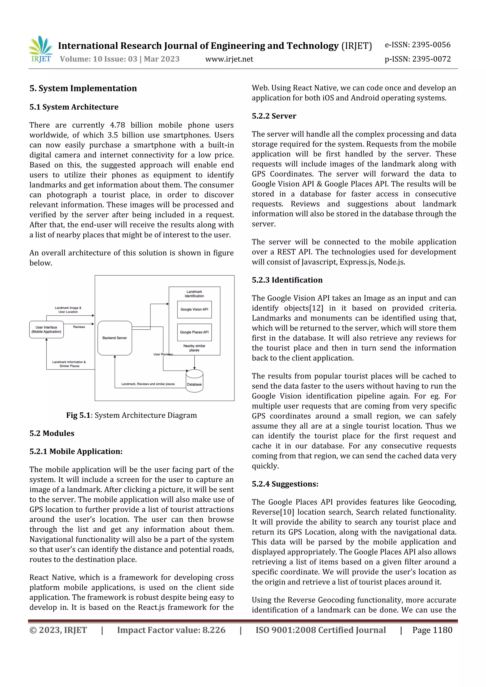 International Research Journal of Engineering and Technology (IRJET) e-ISSN: 2395-0056
Volume: 10 Issue: 03 | Mar 2023 www.irjet.net p-ISSN: 2395-0072
© 2023, IRJET | Impact Factor value: 8.226 | ISO 9001:2008 Certified Journal | Page 1180
5. System Implementation
5.1 System Architecture
There are currently 4.78 billion mobile phone users
worldwide, of which 3.5 billion use smartphones. Users
can now easily purchase a smartphone with a built-in
digital camera and internet connectivity for a low price.
Based on this, the suggested approach will enable end
users to utilize their phones as equipment to identify
landmarks and get information about them. The consumer
can photograph a tourist place, in order to discover
relevant information. These images will be processed and
verified by the server after being included in a request.
After that, the end-user will receive the results along with
a list of nearby places that might be of interest to the user.
An overall architecture of this solution is shown in figure
below.
Fig 5.1: System Architecture Diagram
5.2 Modules
5.2.1 Mobile Application:
The mobile application will be the user facing part of the
system. It will include a screen for the user to capture an
image of a landmark. After clicking a picture, it will be sent
to the server. The mobile application will also make use of
GPS location to further provide a list of tourist attractions
around the user’s location. The user can then browse
through the list and get any information about them.
Navigational functionality will also be a part of the system
so that user’s can identify the distance and potential roads,
routes to the destination place.
React Native, which is a framework for developing cross
platform mobile applications, is used on the client side
application. The framework is robust despite being easy to
develop in. It is based on the React.js framework for the
Web. Using React Native, we can code once and develop an
application for both iOS and Android operating systems.
5.2.2 Server
The server will handle all the complex processing and data
storage required for the system. Requests from the mobile
application will be first handled by the server. These
requests will include images of the landmark along with
GPS Coordinates. The server will forward the data to
Google Vision API & Google Places API. The results will be
stored in a database for faster access in consecutive
requests. Reviews and suggestions about landmark
information will also be stored in the database through the
server.
The server will be connected to the mobile application
over a REST API. The technologies used for development
will consist of Javascript, Express.js, Node.js.
5.2.3 Identification
The Google Vision API takes an Image as an input and can
identify objects[12] in it based on provided criteria.
Landmarks and monuments can be identified using that,
which will be returned to the server, which will store them
first in the database. It will also retrieve any reviews for
the tourist place and then in turn send the information
back to the client application.
The results from popular tourist places will be cached to
send the data faster to the users without having to run the
Google Vision identification pipeline again. For eg. For
multiple user requests that are coming from very specific
GPS coordinates around a small region, we can safely
assume they all are at a single tourist location. Thus we
can identify the tourist place for the first request and
cache it in our database. For any consecutive requests
coming from that region, we can send the cached data very
quickly.
5.2.4 Suggestions:
The Google Places API provides features like Geocoding,
Reverse[10] location search, Search related functionality.
It will provide the ability to search any tourist place and
return its GPS Location, along with the navigational data.
This data will be parsed by the mobile application and
displayed appropriately. The Google Places API also allows
retrieving a list of items based on a given filter around a
specific coordinate. We will provide the user's location as
the origin and retrieve a list of tourist places around it.
Using the Reverse Geocoding functionality, more accurate
identification of a landmark can be done. We can use the
 