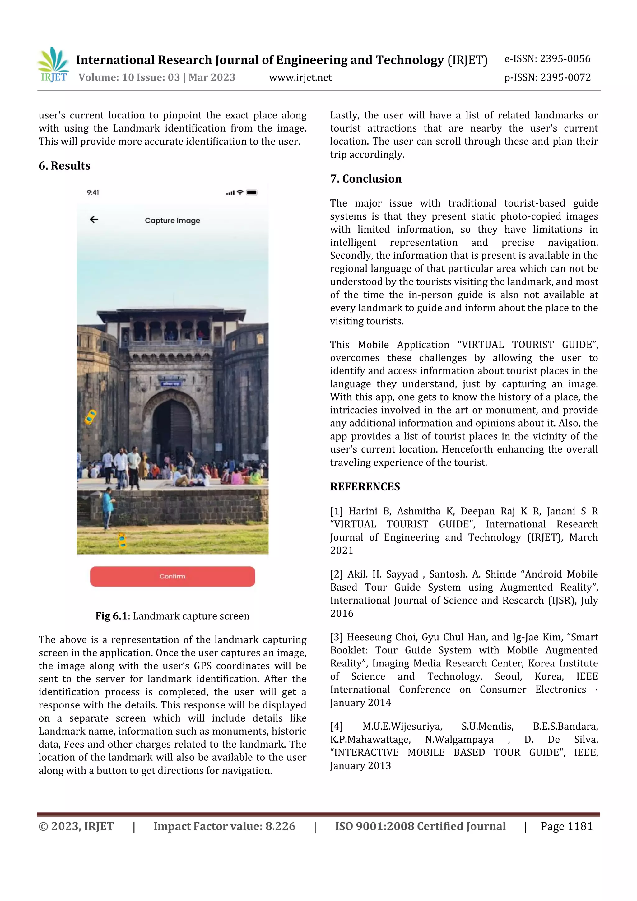 International Research Journal of Engineering and Technology (IRJET) e-ISSN: 2395-0056
Volume: 10 Issue: 03 | Mar 2023 www.irjet.net p-ISSN: 2395-0072
© 2023, IRJET | Impact Factor value: 8.226 | ISO 9001:2008 Certified Journal | Page 1181
user’s current location to pinpoint the exact place along
with using the Landmark identification from the image.
This will provide more accurate identification to the user.
6. Results
Fig 6.1: Landmark capture screen
The above is a representation of the landmark capturing
screen in the application. Once the user captures an image,
the image along with the user’s GPS coordinates will be
sent to the server for landmark identification. After the
identification process is completed, the user will get a
response with the details. This response will be displayed
on a separate screen which will include details like
Landmark name, information such as monuments, historic
data, Fees and other charges related to the landmark. The
location of the landmark will also be available to the user
along with a button to get directions for navigation.
Lastly, the user will have a list of related landmarks or
tourist attractions that are nearby the user's current
location. The user can scroll through these and plan their
trip accordingly.
7. Conclusion
The major issue with traditional tourist-based guide
systems is that they present static photo-copied images
with limited information, so they have limitations in
intelligent representation and precise navigation.
Secondly, the information that is present is available in the
regional language of that particular area which can not be
understood by the tourists visiting the landmark, and most
of the time the in-person guide is also not available at
every landmark to guide and inform about the place to the
visiting tourists.
This Mobile Application “VIRTUAL TOURIST GUIDE”,
overcomes these challenges by allowing the user to
identify and access information about tourist places in the
language they understand, just by capturing an image.
With this app, one gets to know the history of a place, the
intricacies involved in the art or monument, and provide
any additional information and opinions about it. Also, the
app provides a list of tourist places in the vicinity of the
user's current location. Henceforth enhancing the overall
traveling experience of the tourist.
REFERENCES
[1] Harini B, Ashmitha K, Deepan Raj K R, Janani S R
“VIRTUAL TOURIST GUIDE", International Research
Journal of Engineering and Technology (IRJET), March
2021
[2] Akil. H. Sayyad , Santosh. A. Shinde “Android Mobile
Based Tour Guide System using Augmented Reality”,
International Journal of Science and Research (IJSR), July
2016
[3] Heeseung Choi, Gyu Chul Han, and Ig-Jae Kim, “Smart
Booklet: Tour Guide System with Mobile Augmented
Reality”, Imaging Media Research Center, Korea Institute
of Science and Technology, Seoul, Korea, IEEE
International Conference on Consumer Electronics ·
January 2014
[4] M.U.E.Wijesuriya, S.U.Mendis, B.E.S.Bandara,
K.P.Mahawattage, N.Walgampaya , D. De Silva,
“INTERACTIVE MOBILE BASED TOUR GUIDE", IEEE,
January 2013
 