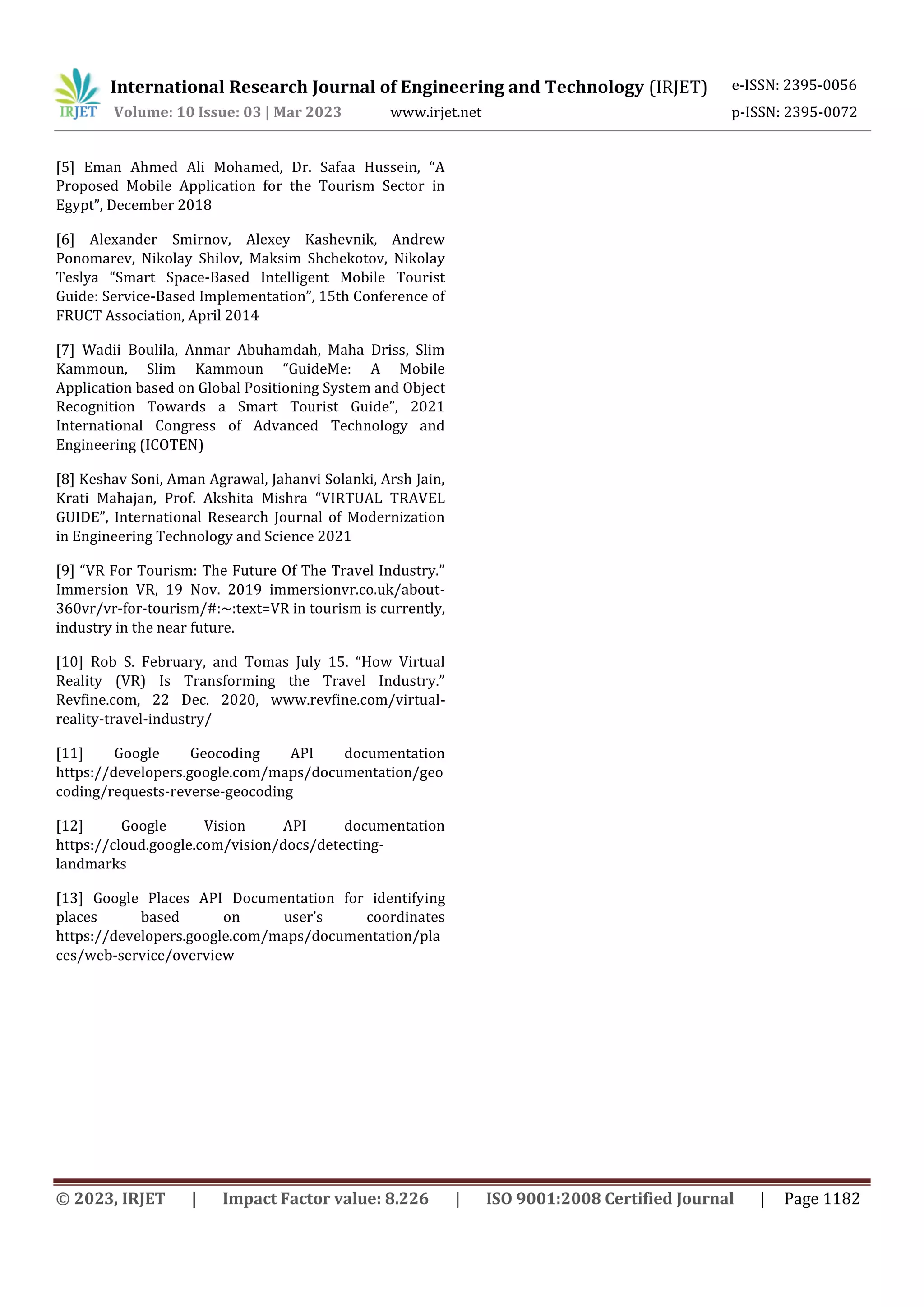 International Research Journal of Engineering and Technology (IRJET) e-ISSN: 2395-0056
Volume: 10 Issue: 03 | Mar 2023 www.irjet.net p-ISSN: 2395-0072
© 2023, IRJET | Impact Factor value: 8.226 | ISO 9001:2008 Certified Journal | Page 1182
[5] Eman Ahmed Ali Mohamed, Dr. Safaa Hussein, “A
Proposed Mobile Application for the Tourism Sector in
Egypt”, December 2018
[6] Alexander Smirnov, Alexey Kashevnik, Andrew
Ponomarev, Nikolay Shilov, Maksim Shchekotov, Nikolay
Teslya “Smart Space-Based Intelligent Mobile Tourist
Guide: Service-Based Implementation”, 15th Conference of
FRUCT Association, April 2014
[7] Wadii Boulila, Anmar Abuhamdah, Maha Driss, Slim
Kammoun, Slim Kammoun “GuideMe: A Mobile
Application based on Global Positioning System and Object
Recognition Towards a Smart Tourist Guide”, 2021
International Congress of Advanced Technology and
Engineering (ICOTEN)
[8] Keshav Soni, Aman Agrawal, Jahanvi Solanki, Arsh Jain,
Krati Mahajan, Prof. Akshita Mishra “VIRTUAL TRAVEL
GUIDE”, International Research Journal of Modernization
in Engineering Technology and Science 2021
[9] “VR For Tourism: The Future Of The Travel Industry.”
Immersion VR, 19 Nov. 2019 immersionvr.co.uk/about-
360vr/vr-for-tourism/#:~:text=VR in tourism is currently,
industry in the near future.
[10] Rob S. February, and Tomas July 15. “How Virtual
Reality (VR) Is Transforming the Travel Industry.”
Revfine.com, 22 Dec. 2020, www.revfine.com/virtual-
reality-travel-industry/
[11] Google Geocoding API documentation
https://developers.google.com/maps/documentation/geo
coding/requests-reverse-geocoding
[12] Google Vision API documentation
https://cloud.google.com/vision/docs/detecting-
landmarks
[13] Google Places API Documentation for identifying
places based on user’s coordinates
https://developers.google.com/maps/documentation/pla
ces/web-service/overview
 
