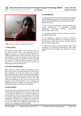 International Research Journal of Engineering and Technology (IRJET) e-ISSN: 2395-0056
Volume: 10 Issue: 03 | Mar 2023 www.irjet.net p-ISSN: 2395-0072
© 2023, IRJET | Impact Factor value: 8.226 | ISO 9001:2008 Certified Journal | Page 1192
Fig: The driver's eyes are closed and he is tired.
7. CHALLENGES
The model's accuracy suffers if the attention frames are
not captured clearly due to any distractions such as
goggles, sunglasses, or spectacles (having reflection). In
conducting experiments, camera operations such as auto
adjustments for zoom and rotation are not taken into
account. When the eyes are restricted in position, zooming
the camera will help to improve accuracy. When the
motive force is not facing the camera, the accuracy of
detecting eyes and mouth decreases.
8. FUTURE ENHANCEMENT
Other parameters such as blink rate, yawning, car state,
and so on are used to incrementally improve the model. If
these parameters are used, the accuracy can be greatly
improved. We intend to expand on the project by adding a
sensor to track the heart rate in order to prevent accidents
caused by sudden heart attacks in drivers. The same
model and techniques can be used for a variety of other
purposes, such as detecting when a user is sleeping and
stopping the video accordingly. It can even be used in an
application that prevents the user from sleeping.
9. CONCLUSIONS
This project shows a prototype that has been small-scaled.
It demonstrates implementation in various scenarios such
as low light and darkness, and the system appears to
provide efficient results in these conditions. In the future,
we intend to improve the programme, which is currently
unimportant. Furthermore, we attempt to broaden the
research by analysing road conditions with the help of a
rear camera. With some additional improvements, the
system is now available to the general public.
10. REFERENCES
1. “Early Identification and Detection of Driver Drowsiness
by Hybrid Machine Learning” by Ayman Altameen, Ankit
Kumar, Ramesh Chandra Poona, Sandeep Kumar, Abdul
Khader Jilani, 2021.
2. “Driver's Drowsiness Detection and Warning System for
Critical Infrastructure” by IoanaRaluca Adochiei,
OanaIsabela, Narcis-Iulian Adochiei, Stefan-Mircea
Mustata, Diana Costin, 2021.
3. “Learning based Driver Drowsiness Detection model” by
Dr Jagendra Singh, 2020.
4. “An Algorithmic Approach to Driver Drowsiness
Detection for Ensuring Safety in an Autonomous Car” by
Md. Motaharul Islad, Ibna Kowsar, Mashfiq Shahriar
Zaman, Namzus Saquib, 2020.
5. “Drowsiness Detection System using Eye Aspect Ratio
Technique” by Saravanaraj Sathiyasivam, Azmi SIdek,
Mohamad Md Som, Sharifah Saon, Hussein Ali Ameen,
2019.
 