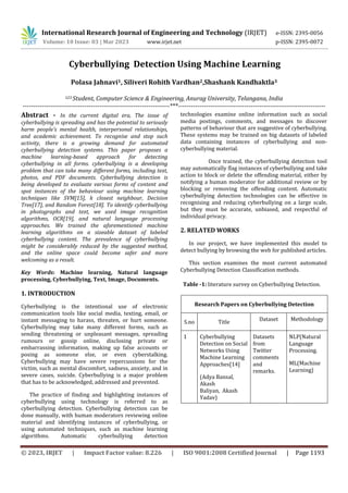 © 2023, IRJET | Impact Factor value: 8.226 | ISO 9001:2008 Certified Journal | Page 1193
Cyberbullying Detection Using Machine Learning
Polasa Jahnavi1, Siliveri Rohith Vardhan2,Shashank Kandhaktla3
123 Student, Computer Science & Engineering, Anurag University, Telangana, India
---------------------------------------------------------------------***---------------------------------------------------------------------
Abstract - In the current digital era, The issue of
cyberbullying is spreading and has the potential to seriously
harm people's mental health, interpersonal relationships,
and academic achievement. To recognise and stop such
activity, there is a growing demand for automated
cyberbullying detection systems. This paper proposes a
machine learning-based approach for detecting
cyberbullying in all forms. cyberbullying is a developing
problem that can take many different forms, including text,
photos, and PDF documents. Cyberbullying detection is
being developed to evaluate various forms of content and
spot instances of the behaviour using machine learning
techniques like SVM[15], k closest neighbour, Decision
Tree[17], and Random Forest[18]. To identify cyberbullying
in photographs and text, we used image recognition
algorithms, OCR[19], and natural language processing
approaches. We trained the aforementioned machine
learning algorithms on a sizeable dataset of labeled
cyberbullying content. The prevalence of cyberbullying
might be considerably reduced by the suggested method,
and the online space could become safer and more
welcoming as a result.
Key Words: Machine learning, Natural language
processing, Cyberbullying, Text, Image, Documents.
1. INTRODUCTION
Cyberbullying is the intentional use of electronic
communication tools like social media, texting, email, or
instant messaging to harass, threaten, or hurt someone.
Cyberbullying may take many different forms, such as
sending threatening or unpleasant messages, spreading
rumours or gossip online, disclosing private or
embarrassing information, making up false accounts or
posing as someone else, or even cyberstalking.
Cyberbullying may have severe repercussions for the
victim, such as mental discomfort, sadness, anxiety, and in
severe cases, suicide. Cyberbullying is a major problem
that has to be acknowledged, addressed and prevented.
The practice of finding and highlighting instances of
cyberbullying using technology is referred to as
cyberbullying detection. Cyberbullying detection can be
done manually, with human moderators reviewing online
material and identifying instances of cyberbullying, or
using automated techniques, such as machine learning
algorithms. Automatic cyberbullying detection
technologies examine online information such as social
media postings, comments, and messages to discover
patterns of behaviour that are suggestive of cyberbullying.
These systems may be trained on big datasets of labeled
data containing instances of cyberbullying and non-
cyberbullying material.
Once trained, the cyberbullying detection tool
may automatically flag instances of cyberbullying and take
action to block or delete the offending material, either by
notifying a human moderator for additional review or by
blocking or removing the offending content. Automatic
cyberbullying detection technologies can be effective in
recognising and reducing cyberbullying on a large scale,
but they must be accurate, unbiased, and respectful of
individual privacy.
2. RELATED WORKS
In our project, we have implemented this model to
detect bullying by browsing the web for published articles.
This section examines the most current automated
Cyberbullying Detection Classification methods.
Table -1: literature survey on Cyberbullying Detection.
Research Papers on Cyberbullying Detection
S.no Title Dataset Methodology
1 Cyberbullying
Detection on Social
Networks Using
Machine Learning
Approaches[14]
(Adya Bansal,
Akash
Baliyan, Akash
Yadav)
Datasets
from
Twitter
comments
and
remarks.
NLP(Natural
Language
Processing.
ML(Machine
Learning)
International Research Journal of Engineering and Technology (IRJET) e-ISSN: 2395-0056
Volume: 10 Issue: 03 | Mar 2023 www.irjet.net p-ISSN: 2395-0072
 