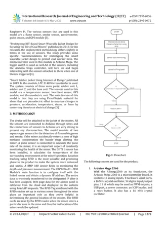 International Research Journal of Engineering and Technology (IRJET) e-ISSN:2395-0056
p-ISSN: 2395-0072
Volume: 10 Issue: 03 | Mar 2023 www.irjet.net
Raspberry Pi. The various sensors that are used in this
model are a flame sensor, smoke sensor, accelerometer,
pulse sensor, and GPS module [3].
“Prototyping IOT-Based Smart Wearable Jacket Design for
Securing the life of Coal Miners” published in 2019. In this
research, the implemented methodology differs slightly in
terms of the use of sensors. The study provides some
specific recommendations for prototyping the smart
wearable jacket design to protect coal worker lives. The
microcontroller used in this module is Arduino Mega. The
toggle switch is used as well.All of the sensors, including
the Arduino Mega controller, will turn on and begin
interacting with the sensors attached to them when one of
them is triggered [4].
“Smart Soldier Jacket Using Internet of Things” published
in 2019. In this module, LPC 2148 Microcontroller is used.
The system consists of three main parts: soldier unit 1,
soldier unit 2, and the base unit. The sensors used in this
model are a temperature sensor, heartbeat sensor, GPS
module, and thermoelectric unit. The main feature of this
model is that they are using PiezoElectric material for
shoes that use piezoelectric effect to measure changes in
pressure, acceleration, temperature, strain, or force by
converting them to an electrical charge [5].
3. METHODOLOGY
The device will be attached to the jacket of the miners. All
the sensors are connected to Arduino through wires and
the connections of sensors to Arduino are very strong to
prevent any disconnection. The model consists of two
separate gas sensors for the detection of flammable gasses
and smoke. If the miner accidentally enters a zone of high
methane concentration the buzzer rings alerting the
miner. A pulse sensor is connected to calculate the pulse
rate of the miner, it is an important aspect of constantly
monitoring the health of the miner. The DHT11 sensor has
been installed, it calculates the temperature of the
surrounding environment at the miner's position. Location
tracking using RFID is the most valuable and promising
phase in the product to make the system more enhanced
and useful. A BMP 180 sensor helps in monitoring the
depth and pressure measurement. The ESP8266-01 - Wifi
Module’s main function is to configure itself with the
linked router and obtain a dynamic IP address. The entire
data is wirelessly transferred to the designated IP after it
has been assigned. Web page data for the admin panel is
retrieved from the cloud and displayed on the website
using Read API requests. The RFID Tag combined with the
RFID readers set up in various zones throughout the mine
plays an important role as they prove helpful in
determining the general location of the miners. The RFID
cards are read by the RFID reader when the miner enters a
particular zone in the mine and thus the last location of the
miner would be updated.
Fig -1: Flowchart
The following sensors are used for the product:
1. Arduino Mega 2560
With the ATmega2560 as its foundation, the
Arduino Mega 2560 is a microcontroller board. It
contains 16 analog inputs, 4 hardware serial ports,
a 16 MHz crystal oscillator, 54 digital input/output
pins, 15 of which may be used as PWM outputs, a
USB port, a power connector, an ICSP header, and
a reset button. It also has a 16 MHz crystal
oscillator.
© 2023, IRJET | Impact Factor value: 8.226 | ISO 9001:2008 Certified Journal | Page 1273
 