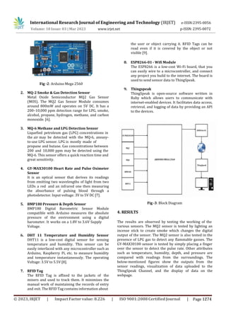 International Research Journal of Engineering and Technology (IRJET) e-ISSN:2395-0056
p-ISSN: 2395-0072
Volume: 10 Issue: 03 | Mar 2023 www.irjet.net
Fig -2: Arduino Mega 2560
2. MQ-2 Smoke & Gas Detection Sensor
Metal Oxide Semiconductor MQ2 Gas Sensor
(MOS). The MQ2 Gas Sensor Module consumes
around 800mW and operates on 5V DC. It has a
200–10,000 ppm detection range for LPG, smoke,
alcohol, propane, hydrogen, methane, and carbon
monoxide. [6].
3. MQ-6 Methane and LPG Detection Sensor
Liquefied petroleum gas (LPG) concentrations in
the air may be detected with the MQ-6, aneasy-
to-use LPG sensor. LPG is mostly made of
propane and butane. Gas concentrations between
200 and 10,000 ppm may be detected using the
MQ-6. This sensor offers a quick reaction time and
great sensitivity.
4. GY-MAX30100 Heart Rate and Pulse Oximeter
Sensor
It is an optical sensor that derives its readings
from emitting two wavelengths of light from two
LEDs a red and an infrared one then measuring
the absorbance of pulsing blood through a
photodetector. Input voltage: 3V to 5V DC [7].
the user or object carrying it. RFID Tags can be
read even if it is covered by the object or not
visible [9].
8. ESP8266-01 - Wifi Module
The ESP8266 is a low-cost Wi-Fi board, that you
can easily wire to a microcontroller, and connect
any project you build to the internet. The board is
used to send sensor data to ThingSpeak.
9. Thingspeak
ThingSpeak is open-source software written in
Ruby which allows users to communicate with
internet-enabled devices. It facilitates data access,
retrieval, and logging of data by providing an API
to the devices.
5. BMP180 Pressure & Depth Sensor
BMP180 Digital Barometric Sensor Module
compatible with Arduino measures the absolute
pressure of the environment using a digital
barometer. It works on a 1.8V to 3.6V Supply
4. RESULTS
Fig -3: Block Diagram
Voltage.
6. DHT 11 Temperature and Humidity Sensor
DHT11 is a low-cost digital sensor for sensing
temperature and humidity. This sensor can be
easily interfaced with any microcontroller such as
Arduino, Raspberry Pi, etc. to measure humidity
and temperature instantaneously. The operating
Voltage: 3.5V to 5.5V [8].
7. RFID Tag
The RFID Tag is affixed to the jackets of the
miners and used to track them. It minimizes the
manual work of maintaining the records of entry
and exit. The RFID Tag contains information about
The results are observed by testing the working of the
various sensors. The MQ2 sensor is tested by lighting an
incense stick to create smoke which changes the digital
output of the sensor. The MQ2 sensor is also tested in the
presence of LPG gas to detect any flammable gasses. The
GY-MAX30100 sensor is tested by simply placing a finger
over the sensor to detect the pulse rate. Other attributes
such as temperature, humidity, depth, and pressure are
compared with readings from the surroundings. The
below-mentioned figures show the outputs from the
sensor readings, visualization of data uploaded to the
ThingSpeak Channel, and the display of data on the
webpage.
© 2023, IRJET | Impact Factor value: 8.226 | ISO 9001:2008 Certified Journal | Page 1274
 