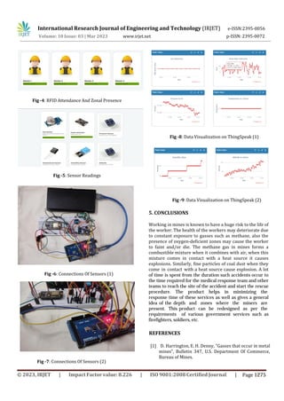 International Research Journal of Engineering and Technology (IRJET) e-ISSN:2395-0056
p-ISSN: 2395-0072
Volume: 10 Issue: 03 | Mar 2023 www.irjet.net
Fig -4: RFID Attendance And Zonal Presence
Fig -5: Sensor Readings
Fig -6: Connections Of Sensors (1)
Fig -7: Connections Of Sensors (2)
Fig -8: Data Visualization on ThingSpeak (1)
Fig -9: Data Visualization on ThingSpeak (2)
5. CONCLUSIONS
Working in mines is known to have a huge risk to the life of
the worker. The health of the workers may deteriorate due
to constant exposure to gasses such as methane, also the
presence of oxygen-deficient zones may cause the worker
to faint and/or die. The methane gas in mines forms a
combustible mixture when it combines with air, when this
mixture comes in contact with a heat source it causes
explosions. Similarly, fine particles of coal dust when they
come in contact with a heat source cause explosion. A lot
of time is spent from the duration such accidents occur to
the time required for the medical response team and other
teams to reach the site of the accident and start the rescue
procedure. The product helps in minimizing the
response time of these services as well as gives a general
idea of the depth and zones where the miners are
present. This product can be redesigned as per the
requirements of various government services such as
firefighters, soldiers, etc.
[1] D. Harrington, E. H. Denny, “Gasses that occur in metal
mines”, Bulletin 347, U.S. Department Of Commerce,
Bureau of Mines.
REFERENCES
© 2023, IRJET | Impact Factor value: 8.226 | ISO 9001:2008 Certified Journal | Page 1275
 