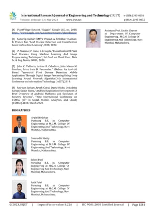 International Research Journal of Engineering and Technology (IRJET) e-ISSN:2395-0056
p-ISSN: 2395-0072
Volume: 10 Issue: 03 | Mar 2023 www.irjet.net
[4] PlantVillage Dataset. “Kaggle.” Google LCC, no. 2010,
https://www.kaggle.com/datasets/emmarex/plantdisease
[5] Sandeep Kumar; KMVV Prasad; A. Srilekha; T.Suman;
B. Pranav Rao “Leaf Disease Detection and Classification
based on Machine Learning”, IEEE, 2020.
[6] P. Sharma ; P. Hans; S. C. Gupta, “Classification Of Plant
Leaf Diseases Using Machine Learning And Image
Preprocessing Techniques”, Int Conf. on Cloud Com., Data
Sc. & Eng. Noida, INDIA, 2020.
[7] John C. Valdoria, Arlene R. Caballero, John Marco M.
Condino, Brian Irvin D. Fernandez “ iDahon: An Android
Based Terrestrial Plant Disease Detection Mobile
Application Through Digital Image Processing Using Deep
Learning Neural Network Algorithm”,4th International
Conference on Information Technology (InCIT),2019.
Arpit Khedekar
Pursuing B.E. in Computer
Engineering at M.G.M. College Of
Engineering And Technology, Navi
Mumbai, Maharashtra.
Samrudhi Shetty
Pursuing B.E. in Computer
Engineering at M.G.M. College Of
Engineering And Technology, Navi
Mumbai, Maharashtra.
[8] Anirban Sarkar; Ayush Goyal; David Hicks; Debadrita
Sarkar; Saikat Hazra,” Android Application Development: A
Brief Overview of Android Platforms and Evolution of
Security Systems”, Third International Conference on
I-SMAC (IoT in Social, Mobile, Analytics, and Cloud)
(I-SMAC), IEEE, March 2020.
BIOGRAPHIES
Saloni Patil
Pursuing B.E. in Computer
Engineering at M.G.M. College Of
Engineering And Technology, Navi
Mumbai, Maharashtra.
Anik Patel
Pursuing B.E. in Computer
Engineering at M.G.M. College Of
Engineering And Technology, Navi
Mumbai, Maharashtra.
Assistant Prof. Sachin Chavan
at Department Of Computer
Engineering , M.G.M. College Of
Engineering And Technology, Navi
Mumbai, Maharashtra.
© 2023, IRJET | Impact Factor value: 8.226 | ISO 9001:2008 Certified Journal | Page 1281
 