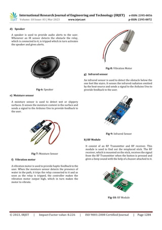 International Research Journal of Engineering and Technology (IRJET) e-ISSN: 2395-0056
Volume: 10 Issue: 03 | Mar 2023 www.irjet.net p-ISSN: 2395-0072
© 2023, IRJET | Impact Factor value: 8.226 | ISO 9001:2008 Certified Journal | Page 1284
d) Speaker
A speaker is used to provide audio alerts to the user.
Whenever an IR sensor detects the obstacle the relay,
which is connected to it, is tripped which in turn activates
the speaker and gives alerts.
Fig-6: Speaker
e) Moisture sensor
A moisture sensor is used to detect wet or slippery
surfaces. It senses the moisture content in the surface and
sends a signal to the Arduino Uno to provide feedback to
the user.
Fig-7: Moisture Sensor
f) Vibration motor
A vibration motor is used to provide haptic feedback to the
user. When the moisture sensor detects the presence of
water in the path, it trips the relay connected to it and as
soon as the relay is tripped, the controller makes the
vibration motor output high, which in turn makes the
motor to vibrate.
Fig-8: Vibration Motor
g) Infrared sensor
An infrared sensor is used to detect the obstacle below the
one feet like stairs. It senses the infrared radiation emitted
by the heat source and sends a signal to the Arduino Uno to
provide feedback to the user.
Fig-9: Infrared Sensor
h) RF Module
It consist of an RF Transmitter and RF receiver. This
module is used to find out the misplaced stick. The RF
receiver, which is mounted on the stick, receives the signal
from the RF Transmitter when the button is pressed and
gives a beep sound with the help of a buzzer attached to it.
Fig-10: RF Module
 