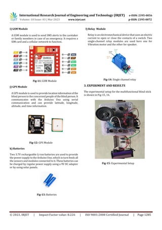 International Research Journal of Engineering and Technology (IRJET) e-ISSN: 2395-0056
Volume: 10 Issue: 03 | Mar 2023 www.irjet.net p-ISSN: 2395-0072
© 2023, IRJET | Impact Factor value: 8.226 | ISO 9001:2008 Certified Journal | Page 1285
i) GSM Module
A GSM module is used to send SMS alerts to the caretaker
or family members in case of an emergency. It requires a
SIM card and a cellular network to function.
Fig-11: GSM Module
j) GPS Module
A GPS module is used to providelocationinformationofthe
blind person to the concerned people of theblindperson. It
communicates with the Arduino Uno using serial
communication and can provide latitude, longitude,
altitude, and time information.
Fig-12: GPS Module
k) Batteries
Two 3.7V rechargeable Li-ion batteries are used to provide
the power supply to the Arduino Uno, which in turn feeds all
the sensors and modules connected to it. Thesebatteriescan
be charged by regular power supply using a 9V DC adapter
or by using solar panels.
.
Fig-13: Batteries
l) Relay Module
Relay is an electromechanical device that usesan electric
current to open or close the contacts of a switch. Two
single-channel relay modules are used here one for
Vibration motor and the other for speaker.
Fig-14: Single channel relay
3. EXPERIMENT AND RESULTS
The experimental setup for the multifunctional blind stick
is shown in Fig-15, 16.
Fig-15: Experimental Setup
 