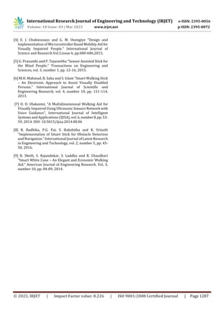 International Research Journal of Engineering and Technology (IRJET) e-ISSN: 2395-0056
Volume: 10 Issue: 03 | Mar 2023 www.irjet.net p-ISSN: 2395-0072
© 2023, IRJET | Impact Factor value: 8.226 | ISO 9001:2008 Certified Journal | Page 1287
[4] E. J. Chukwunazo and G. M. Onengiye “Design and
Implementation of MicrocontrollerBasedMobilityAidfor
Visually Impaired People.” International Journal of
Science and Research.Vol.5,issue 6, pp.680-686,2015.
[5] G. Prasanthi and P. Tejaswitha “Sensor Assisted Stick for
the Blind People.” Transactions on Engineering and
Sciences, vol. 3, number 1, pp. 12-16, 2015.
[6] M.H. Mahmud, R. Saha and S. Islam “Smart Walking Stick
– An Electronic Approach to Assist Visually Disabled
Persons.” International Journal of Scientific and
Engineering Research, vol. 4, number 10, pp. 111-114,
2013.
[7] O. O. Olakanmi, “A Multidimensional Walking Aid for
Visually Impaired Using Ultrasonic SensorsNetwork with
Voice Guidance", International Journal of Intelligent
Systems and Applications (IJISA), vol. 6,number8,pp.53-
59, 2014. DOI: 10.5815/ijisa.2014.08.06
[8] R. Radhika, P.G. Pai, S. Rakshitha and R. Srinath
“Implementation of Smart Stick for Obstacle Detection
and Navigation.” International Journal of Latest Research
in Engineering and Technology, vol. 2, number 5, pp. 45-
50, 2016.
[9] R. Sheth, S. Rajandekar, S. Laddha and R. Chaudhari
“Smart White Cane – An Elegant and Economic Walking
Aid.” American Journal of Engineering Research. Vol. 3,
number 10, pp. 84-89, 2014.
 