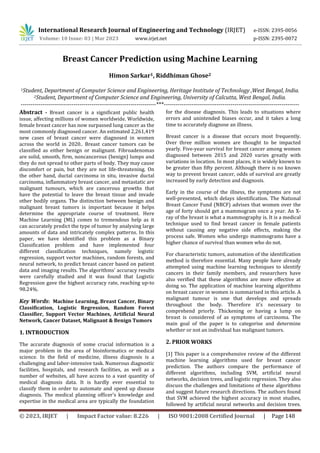 © 2023, IRJET | Impact Factor value: 8.226 | ISO 9001:2008 Certified Journal | Page 148
Breast Cancer Prediction using Machine Learning
Himon Sarkar1, Riddhiman Ghose2
1Student, Department of Computer Science and Engineering, Heritage Institute of Technology ,West Bengal, India.
2Student, Department of Computer Science and Engineering, University of Calcutta, West Bengal, India.
---------------------------------------------------------------------***---------------------------------------------------------------------
Abstract - Breast cancer is a significant public health
issue, affecting millions of women worldwide. Worldwide,
female breast cancer has now surpassed lung cancer as the
most commonly diagnosed cancer. An estimated 2,261,419
new cases of breast cancer were diagnosed in women
across the world in 2020.. Breast cancer tumors can be
classified as either benign or malignant. Fibroadenomas
are solid, smooth, firm, noncancerous (benign) lumps and
they do not spread to other parts of body. They may cause
discomfort or pain, but they are not life-threatening. On
the other hand, ductal carcinoma in situ, invasive ductal
carcinoma, inflammatory breast cancer, and metastatic are
malignant tumours, which are cancerous growths that
have the potential to leave the breast tissue and invade
other bodily organs. The distinction between benign and
malignant breast tumors is important because it helps
determine the appropriate course of treatment. Here
Machine Learning (ML) comes to tremendous help as it
can accurately predict the type of tumor by analysing large
amounts of data and intricately complex patterns. In this
paper, we have identified this problem as a Binary
Classification problem and have implemented four
different classification techniques, namely logistic
regression, support vector machines, random forests, and
neural network, to predict breast cancer based on patient
data and imaging results. The algorithms' accuracy results
were carefully studied and it was found that Logistic
Regression gave the highest accuracy rate, reaching up-to
98.24%.
Key Words: Machine Learning, Breast Cancer, Binary
Classification, Logistic Regression, Random Forest
Classifier, Support Vector Machines, Artificial Neural
Network, Cancer Dataset, Malignant & Benign Tumors
1. INTRODUCTION
The accurate diagnosis of some crucial information is a
major problem in the area of bioinformatics or medical
science. In the field of medicine, illness diagnosis is a
challenging and labor-intensive task. Numerous diagnostic
facilities, hospitals, and research facilities, as well as a
number of websites, all have access to a vast quantity of
medical diagnosis data. It is hardly ever essential to
classify them in order to automate and speed up disease
diagnosis. The medical planning officer's knowledge and
expertise in the medical area are typically the foundation
for the disease diagnosis. This leads to situations where
errors and unintended biases occur, and it takes a long
time to accurately diagnose an illness.
Breast cancer is a disease that occurs most frequently.
Over three million women are thought to be impacted
yearly. Five-year survival for breast cancer among women
diagnosed between 2015 and 2020 varies greatly with
variations in location. In most places, it is widely known to
be greater than fifty percent. Although there is no known
way to prevent breast cancer, odds of survival are greatly
increased by early detection and diagnosis.
Early in the course of the illness, the symptoms are not
well-presented, which delays identification. The National
Breast Cancer Fund (NBCF) advises that women over the
age of forty should get a mammogram once a year. An X-
ray of the breast is what a mammography is. It is a medical
technique used to find breast cancer in female patients
without causing any negative side effects, making the
process safe. Women who undergo mammograms have a
higher chance of survival than women who do not.
For characteristic tumors, automation of the identification
method is therefore essential. Many people have already
attempted using machine learning techniques to identify
cancers in their family members, and researchers have
also verified that these algorithms are more effective at
doing so. The application of machine learning algorithms
on breast cancer in women is summarised in this article. A
malignant tumour is one that develops and spreads
throughout the body. Therefore it's necessary to
comprehend priorly. Thickening or having a lump on
breast is considered of as symptoms of carcinoma. The
main goal of the paper is to categorise and determine
whether or not an individual has malignant tumors.
2. PRIOR WORKS
[1] This paper is a comprehensive review of the different
machine learning algorithms used for breast cancer
prediction. The authors compare the performance of
different algorithms, including SVM, artificial neural
networks, decision trees, and logistic regression. They also
discuss the challenges and limitations of these algorithms
and suggest future research directions. The authors found
that SVM achieved the highest accuracy in most studies,
followed by artificial neural networks and decision trees.
International Research Journal of Engineering and Technology (IRJET) e-ISSN: 2395-0056
Volume: 10 Issue: 03 | Mar 2023 www.irjet.net p-ISSN: 2395-0072
 