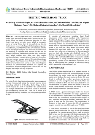 International Research Journal of Engineering and Technology (IRJET) e-ISSN: 2395-0056
Volume: 10 Issue: 03 | Mar 2023 www.irjet.net p-ISSN: 2395-0072
© 2023, IRJET | Impact Factor value: 8.226 | ISO 9001:2008 Certified Journal | Page 184
ELECTRIC POWER HAND TRUCK
Mr. Pradip Prakash Lataye1 ,Mr. Adesh Krishna Sawal2, Ms. Namita Umesh Gawade3, Mr. Nagesh
Mahadev Pawar4, Mr. Mukund Sainath Ajgaonkar5, Ms. Shruti N. Hewalekar6
1,2,3,4,5 Students,Yashwantrao Bhonsale Polytechnic, Sawantwadi, Maharashtra, India
6 Faculty, Yashwantrao Bhonsale Polytechnic, Sawantwadi, Maharashtra, India
---------------------------------------------------------------------***---------------------------------------------------------------------
Abstract - Electric power hand truck is the electric drive
system truck which can be used at the Construction site for
weight lifting and supply of material. Basically, it’s fully
electric and works on solar power which is renewable
source of energy hence there is no need of any fuel. In
electric power hand truck charge the battery by using solar
panel. Electric power hand truck has zero emission. In India
we see that people transport the materials at construction
site manually it required more workers at the site for
transport and lifting the material from one place to another
place, which requires more labor cost. Also require
machinery for heavy transportation of material. For reduce
labor cost and easy transportation of the material we design
Electric power hand truck. It can be built on the powerful
electric drive system which works on solar hence helps to
minimize the environmental pollution. It’s capable for
handling the maximum weight at the construction site. Its
design is very simple and easy to operate.
Key Words: BLDC Motor, Solar Panel, Controller,
Electric Drive.
1.INTRODUCTION
The mini electric hand truck changes the way companies
operate. Constructed using the robust electric drive
technology utilised in all Overland Carts. Unique to this
forklift truck is the built in versatility. The forklift truck
has multiple attachments that can be added or removed
quickly and easily via one pin. Each cart is driven by a
rechargeable battery pack that has enough energy to last
all day.
Fig no. 1 Electric Power Hand Truck
It consists of attachment including Hand Truck
Attachment which comes standard with Transformer
Hand Truck. Designed for general use. Mantis Attachment
which Designed for oversized loads. The front two wheels
move only forward and reverse direction but another two-
wheel move in any direction which help to move this hand
truck in any direction. Multi Mover Attachment which
Designed for oversized loads. It is fully run on solar
energy, when solar energy is absorbed by the solar panel it
converts that solar energy into electrical energy. The
battery is charged on solar and used to run the motor. We
designed this electric hand truck for construction side for
transportation of heavy load from one point to another
point easily. There is no use of fuel so it is pollution free as
well as less running cost. Because it uses solar energy
which is available in nature free of cost.
2. METHODOLOGY
The electric power hand truck is an upgrade version of
manually operated hand truck. In this mechanism we have
to accelerate the motor speed and the hand truck will
easily carry the load. The main motive to design this hand
truck is reduced the workers problem, and perfect
utilization of solar energy to drive the truck. There are
different methods to drive this hand truck. In that we can
use fossil fuels like petrol, diesel and motors to drive the
truck. There are two motors that are mostly us for this
type of application as per the requirements.
1. PMDC motor – permanent magnet motor has its own
advantages and it is suitable for low torque application. It
is use in some of the electric hand truck where we require
less torque. For this electric truck the motor require is
very powerful which carry the heavy load easily and the
speed is also low for this motor. The maintenance is
frequent in this type of motor, the life of permanent
magnet motor is low and efficiency is up to 70-80%.
2. Hub motor- hub motor is also a very good option for
electric power hand truck. It is small in size and the weigh
is also less. For transportation of heavy load, we require
high torque and this motor provide that torque easily. But
the reason is our hand truck is having four wheels in that
front two wheels is connected together by using shaft, and
it is difficult to connect the hub motor with shaft.
 