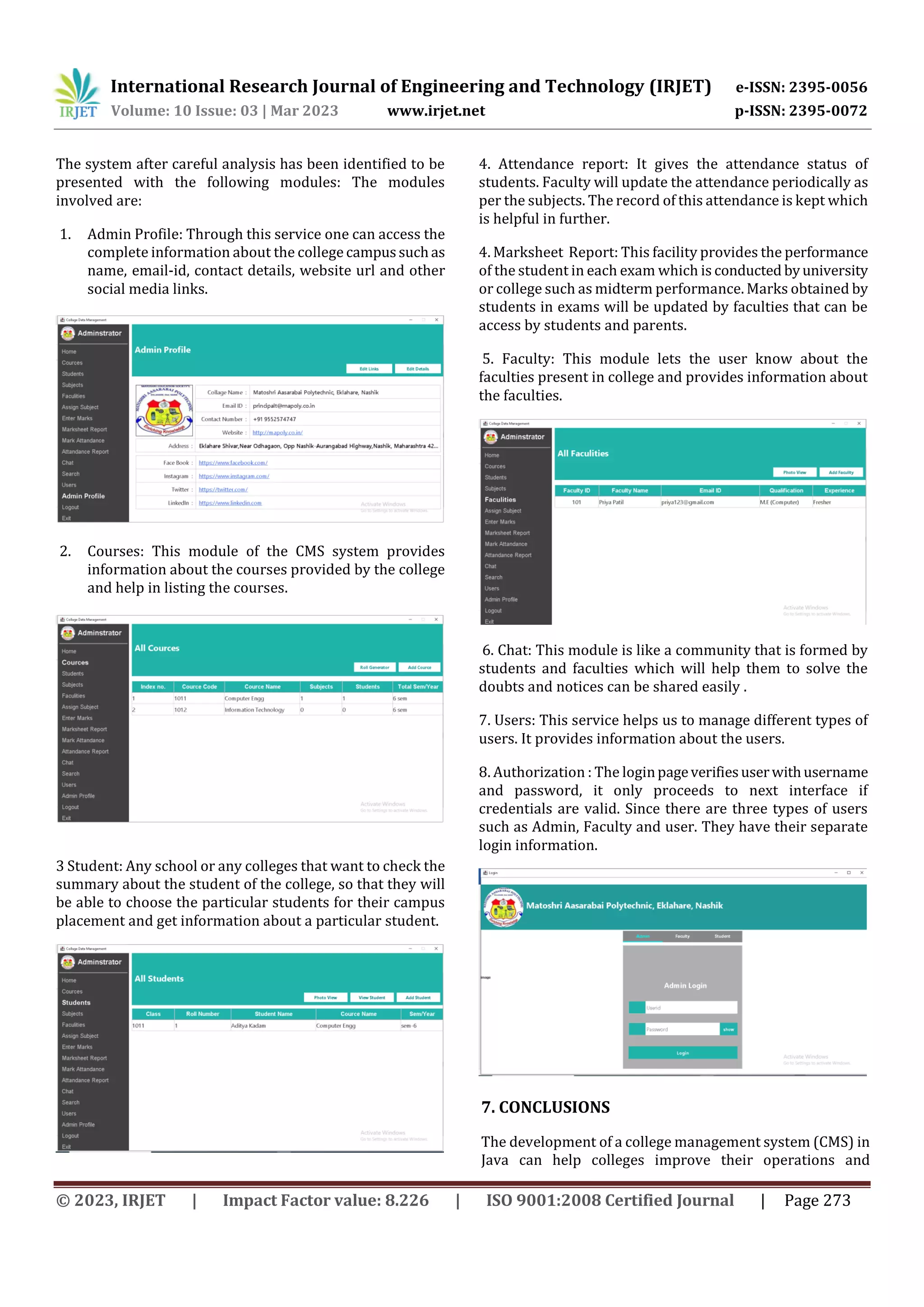International Research Journal of Engineering and Technology (IRJET) e-ISSN: 2395-0056
Volume: 10 Issue: 03 | Mar 2023 www.irjet.net p-ISSN: 2395-0072
© 2023, IRJET | Impact Factor value: 8.226 | ISO 9001:2008 Certified Journal | Page 273
The system after careful analysis has been identified to be
presented with the following modules: The modules
involved are:
1. Admin Profile: Through this service one can access the
complete information about the college campussuchas
name, email-id, contact details, website url and other
social media links.
2. Courses: This module of the CMS system provides
information about the courses provided by the college
and help in listing the courses.
3 Student: Any school or any colleges that want to check the
summary about the student of the college, so that they will
be able to choose the particular students for their campus
placement and get information about a particular student.
4. Attendance report: It gives the attendance status of
students. Faculty will update the attendance periodically as
per the subjects. The record of this attendance is kept which
is helpful in further.
4. Marksheet Report: This facility provides the performance
of the student in each exam which is conducted byuniversity
or college such as midterm performance. Marks obtained by
students in exams will be updated by faculties that can be
access by students and parents.
5. Faculty: This module lets the user know about the
faculties present in college and provides information about
the faculties.
6. Chat: This module is like a community that is formed by
students and faculties which will help them to solve the
doubts and notices can be shared easily .
7. Users: This service helps us to manage different types of
users. It provides information about the users.
8. Authorization : The loginpageverifiesuserwithusername
and password, it only proceeds to next interface if
credentials are valid. Since there are three types of users
such as Admin, Faculty and user. They have their separate
login information.
7. CONCLUSIONS
The development of a college management system (CMS) in
Java can help colleges improve their operations and
 