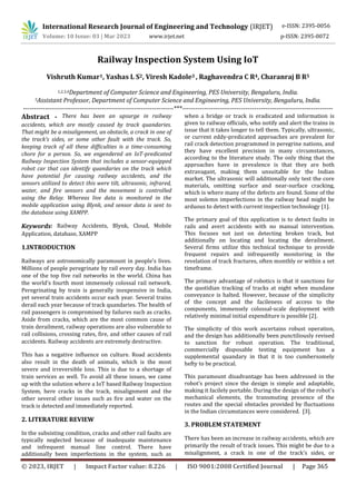 International Research Journal of Engineering and Technology (IRJET) e-ISSN: 2395-0056
Volume: 10 Issue: 03 | Mar 2023 www.irjet.net p-ISSN: 2395-0072
© 2023, IRJET | Impact Factor value: 8.226 | ISO 9001:2008 Certified Journal | Page 365
Railway Inspection System Using IoT
Vishruth Kumar1, Yashas L S2, Viresh Kadole3 , Raghavendra C R4, Charanraj B R5
1,2,3,4Department of Computer Science and Engineering, PES University, Bengaluru, India.
5Assistant Professor, Department of Computer Science and Engineering, PES University, Bengaluru, India.
---------------------------------------------------------------------***---------------------------------------------------------------------
Abstract - There has been an upsurge in railway
accidents, which are mostly caused by track quandaries.
That might be a misalignment, an obstacle, a crack in one of
the track's sides, or some other fault with the track. So,
keeping track of all these difficulties is a time-consuming
chore for a person. So, we engendered an IoT-predicated
Railway Inspection System that includes a sensor-equipped
robot car that can identify quandaries on the track which
have potential for causing railway accidents, and the
sensors utilized to detect this were tilt, ultrasonic, infrared,
water, and fire sensors and the movement is controlled
using the Relay. Whereas live data is monitored in the
mobile application using Blynk, and sensor data is sent to
the database using XAMPP.
Keywords: Railway Accidents, Blynk, Cloud, Mobile
Application, database, XAMPP
1.INTRODUCTION
Railways are astronomically paramount in people's lives.
Millions of people peregrinate by rail every day. India has
one of the top five rail networks in the world. China has
the world's fourth most immensely colossal rail network.
Peregrinating by train is generally inexpensive in India,
yet several train accidents occur each year. Several trains
derail each year because of track quandaries. The health of
rail passengers is compromised by failures such as cracks.
Aside from cracks, which are the most common cause of
train derailment, railway operations are also vulnerable to
rail collisions, crossing rates, fire, and other causes of rail
accidents. Railway accidents are extremely destructive.
This has a negative influence on culture. Road accidents
also result in the death of animals, which is the most
severe and irreversible loss. This is due to a shortage of
train services as well. To avoid all these issues, we came
up with the solution where a IoT based Railway Inspection
System, here cracks in the track, misalignment and the
other several other issues such as fire and water on the
track is detected and immediately reported.
2. LITERATURE REVIEW
In the subsisting condition, cracks and other rail faults are
typically neglected because of inadequate maintenance
and infrequent manual line control. There have
additionally been imperfections in the system, such as
when a bridge or track is eradicated and information is
given to railway officials, who notify and alert the trains in
issue that it takes longer to tell them. Typically, ultrasonic,
or current eddy-predicated approaches are prevalent for
rail crack detection programmed in peregrine nations, and
they have excellent precision in many circumstances,
according to the literature study. The only thing that the
approaches have in prevalence is that they are both
extravagant, making them unsuitable for the Indian
market. The ultrasonic will additionally only test the core
materials, omitting surface and near-surface cracking,
which is where many of the defects are found. Some of the
most solemn imperfections in the railway head might be
arduous to detect with current inspection technology [1].
The primary goal of this application is to detect faults in
rails and avert accidents with no manual intervention.
This focuses not just on detecting broken track, but
additionally on locating and locating the derailment.
Several firms utilize this technical technique to provide
frequent repairs and infrequently monitoring in the
revelation of track fractures, often monthly or within a set
timeframe.
The primary advantage of robotics is that it sanctions for
the quotidian tracking of tracks at night when mundane
conveyance is halted. However, because of the simplicity
of the concept and the facileness of access to the
components, immensely colossal-scale deployment with
relatively minimal initial expenditure is possible [2].
The simplicity of this work ascertains robust operation,
and the design has additionally been punctiliously revised
to sanction for robust operation. The traditional,
commercially disposable testing equipment has a
supplemental quandary in that it is too cumbersomely
hefty to be practical.
This paramount disadvantage has been addressed in the
robot’s project since the design is simple and adaptable,
making it facilely portable. During the design of the robot's
mechanical elements, the transmuting presence of the
routes and the special obstacles provided by fluctuations
in the Indian circumstances were considered. [3].
3. PROBLEM STATEMENT
There has been an increase in railway accidents, which are
primarily the result of track issues. This might be due to a
misalignment, a crack in one of the track's sides, or
 