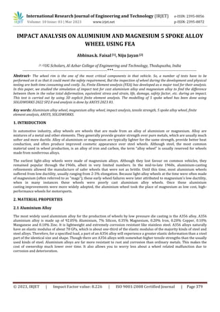 © 2023, IRJET | Impact Factor value: 8.226 | ISO 9001:2008 Certified Journal | Page 379
IMPACT ANALYSIS ON ALUMINIUM AND MAGNESIUM 5 SPOKE ALLOY
WHEEL USING FEA
Abhinas.k. Faisal [1], Niju Jayan[2]
[1, 2]UG Scholars, Al Azhar College of Engineering and Technology, Thodupuzha, India
--------------------------------------------------------------------***-------------------------------------------------------------------
Abstract- The wheel rim is the one of the most critical components in that vehicle. So, a number of tests have to be
performed on it so that it could meet the safety requirement, But the inspection of wheel during the development and physical
testing are both time consuming and costly. So, Finite Element analysis (FEA) has developed as a major tool for their analysis.
In this paper, we studied the simulation of impact test for cast aluminium alloy and magnesium alloy to find the difference
between them in the value total deformation, equivalent stress and strain, life, damage, safety factor, etc. during an impact.
This test is carried out by using 3D explicit finite element analysis. The modelling of 5 spoke wheel has been done using
SOLIDWORKS 2022 SP2.0 and analysis is done by ANSYS 2023 R1.
Key words: Aluminium alloy wheel, magnesium alloy wheel, impact analysis, tensile strength, 5 spoke alloy wheel, finite
element analysis, ANSYS, SOLIDWORKS.
1. INTRIDUCTION
In automotive industry, alloy wheels are wheels that are made from an alloy of aluminium or magnesium. Alloy are
mixtures of a metal and other elements. They generally provide greater strength over pure metals, which are usually much
softer and more ductile. Alloy of aluminium or magnesium are typically lighter for the same strength, provide better heat
conduction, and often produce improved cosmetic appearance over steel wheels. Although steel, the most common
material used in wheel production, is an alloy of iron and carbon, the term “alloy wheel” is usually reserved for wheels
made from nonferrous alloys.
The earliest light-alloy wheels were made of magnesium alloys. Although they lost favour on common vehicles, they
remained popular through the 1960s, albeit in very limited numbers. In the mid-to-late 1960s, aluminium-casting
refinements allowed the manufacture of safer wheels that were not as brittle. Until this time, most aluminium wheels
suffered from low ductility, usually ranging from 2-3% elongation. Because light-alloy wheels at the time were often made
of magnesium (often referred to as "mags"), these early wheel failures were later attributed to magnesium's low ductility,
when in many instances these wheels were poorly cast aluminium alloy wheels. Once these aluminium
casting improvements were more widely adopted, the aluminium wheel took the place of magnesium as low cost, high-
performance wheels for motorsports.
2. MATERIAL PROPERTIES
2.1 Aluminium Alloy
The most widely used aluminium alloy for the production of wheels by low pressure die casting is the A356 alloy. A356
aluminium alloy is made up of 92.05% Aluminium, 7% Silicon, 0.35% Magnesium, 0.20% Iron, 0.20% Copper, 0.10%
Manganese and 0.10% Zinc. It is lightweight and extremely corrosion resistant like stainless steel. A356 alloys naturally
have an elastic modulus of about 70 GPa, which is about one-third of the elastic modulus of the majority kinds of steel and
steel alloys. Therefore, for a specified load, a part of an A356 alloy will experience a greater elastic deformation than a steel
part of the identical size and shape. Though there are A356 alloys with somewhat-higher tensile strengths than the usually
used kinds of steel. Aluminium alloys are far more resistant to rust and corrosion than ordinary metals. This makes the
cost of ownership much lower over time. It also allows you to worry less about a wheel related malfunction due to
corrosion and deterioration.
International Research Journal of Engineering and Technology (IRJET) e-ISSN: 2395-0056
Volume: 10 Issue: 03 | Mar 2023 www.irjet.net p-ISSN: 2395-0072
 