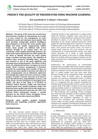 © 2023, IRJET | Impact Factor value: 8.226 | ISO 9001:2008 Certified Journal | Page 508
PREDICT THE QUALITY OF FRESHWATER USING MACHINE LEARNING
R.K. Gayathridevi1, S. Akalya2, V.Kowsalya3
1UG Scholar Dept of CSE Bannari Amman Institue of Technology Sathyamangalam
2UG Scholar Dept of IT Bannari Amman Institue of Technology Sathyamangalam
3UG Scholar Dept of IT Bannari Amman Institue of Technology Sathyamangalam
--------------------------------------------------------------------------***-----------------------------------------------------------------------
Abstract - The purity of the water has recently been
threatened by a number of contaminants. As a result,
it is now crucial for the management of water
pollution to model and anticipate water quality. This
work develops cutting-edge artificial intelligence
(AI) techniques to forecast the water quality index
(WQI) and water quality categorization (WQC).
Today, many people are afflicted with severe
illnesses brought on by tainted water. We are
examining a water quality monitoring system in our
study since it gives information on water quality. We
are about to identify forecasts for water quality
using a machine learning system. The depletion of
natural water resources including lakes, streams,
and estuaries is one of the most significant and
alarming issues facing humanity. The effects of dirty
water are widespread and have an impact on several
people. Water resource management is therefore
essential for maximising water quality. If data are
analysed and water quality is foreseen, the effects of
water contamination can be effectively addressed.
Even though this subject has been covered in a large
number of earlier research, more has to be done to
boost the effectiveness, dependability, accuracy, and
utility of the current techniques to managing water
quality. The goal of this study is to develop an
Artificial Neural Network (ANN) and time-series
analysis-based water quality prediction model. The
historical water quality data used in this study has a
6-minute time period and is from the year 2014. The
National Water Information System, a website
operated by the United States Geological Survey
(USGS), is where the data comes from (NWIS).
prediction and modelling, predictive algorithms,
water resources.
I.INTRODUCTION
The most precious natural resource, water is
required for the survival of most living things, including
humans. Water of appropriate purity is necessary for all
living things to live. Certain degrees of pollution are
tolerable for aquatic animals. These species' existence is
impacted and their lives are in danger when certain
limits are exceeded. Rivers, lakes, and streams are only a
few examples of ambient water bodies with quality
standards that match their caliber. Also, there are
Keywords: water quality, machine learning,
standards specific to each application's or usage's water
needs. For instance, irrigation water must not be too
salinized or include dangerous substances that could be
absorbed by plants or soil and destroy ecosystems.
Depending on the specific industrial processes, water
quality for industrial applications must have a variety of
attributes.Some of the most accessible sources of fresh
water, such ground and surface water, are found in
natural water resources. Yet, such resources can get
contaminated by human/industrial activity and other
natural processes. As a result of rapid industrial
expansion, the quality of the water is rapidly declining.
Moreover, facilities with poor hygienic qualities and low
public awareness have a significant impact on the quality
of drinking water.
Furthermore, the repercussions of contaminated
drinking water are highly detrimental, having a negative
influence on infrastructure, the environment, and public
health. An estimate from the United Nations (UN) states
that 1.5 million people each year pass away from
illnesses brought on by contaminated water. According
to estimates, 80% of health issues in developing
countries are related to contaminated water. 2.5 billion
illnesses and five million fatalities are reported each
year. It is suggested that the temporal component be
included when predicting WQ trends to ensure that the
seasonal shift of the WQ is tracked. On the other hand,
utilising multiple models in combination to predict the
WQ produces better results than using just one model.
For WQ prediction and modelling, several strategies
have been put forth. Examples of these methods include
statistical techniques, visual modelling, analytical
algorithms, and predictive algorithms. In order to
ascertain the correlation and association between
various indices of water quality, multivariate statistical
methods were employed. Geostatistical techniques were
used for regression analysis, multivariate interpolation,
and transitional probability.
A. PREDICTION
Traditionally, machine learning models did not
provide information on why or how they arrived at a
result. This makes objectively explaining judgements and
actions based on these theories challenging.
Explanations for prediction avoid the "black box"
phenomenon by clarifying which qualities, or feature
variables, have the most influence on the results of a
model. When the explanations for a model's results are
International Research Journal of Engineering and Technology (IRJET) e-ISSN: 2395-0056
Volume: 10 Issue: 03 | Mar 2023 www.irjet.net p-ISSN: 2395-0072
 