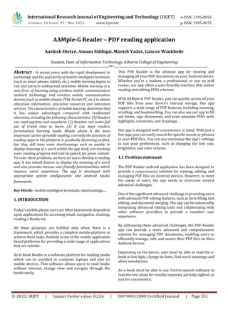 © 2023, IRJET | Impact Factor value: 8.226 | ISO 9001:2008 Certified Journal | Page 551
AAMple-G Reader – PDF reading application
Aashish Shetye, Amaan Siddiqui, Manish Yadav, Gaurav Wankhede
Student, Dept. of Information Technology, Atharva College of Engineering
---------------------------------------------------------------------***---------------------------------------------------------------------
Abstract - In recent years, with the rapid development in
technology and the popularity of mobile intelligent terminals
(such as smart phones, tablets, etc.), mobile learning begins to
rise and attracts widespread attention. Mobile learning is a
new form of learning using wireless mobile communication
network technology and wireless mobile communication
devices (such as mobile phones, PDA, Pocket PC, etc.) to obtain
education information, education resources and education
services. The characteristics of mobile learning determine that
it has unique advantages compared with traditional
education, including the following characteristics: (1) Readers
can read anytime and anywhere; (2) Readers can make full
use of trivial time to learn; (3) It can meet readers
personalized learning needs. Mobile phone is the most
important carrier of mobile reading, currently the functions of
reading apps in the platform is gradually becoming perfect,
but they still have some shortcomings such as unable to
display meaning of a word within the app itself, not tracking
users reading progress and text-to-speech for given content.
To cater these problems, we have set out to develop a reading
app. It has inbuilt feature to display the meaning of a word
and also provides various user-friendly functionalities which
improve users’ experience. The app is developed with
appropriate system configuration and Android Studio
framework.
Key Words: mobile intelligent terminals, shortcomings.....
1. INTRODUCTION
Today’s mobile phone users are often extensively dependent
upon applications for accessing email, navigation, chatting,
reading e Books etc.
All these purposes are fulfilled only when there is a
framework, which provides a complete mobile platform to
achieve these tasks. Android is one of the mobile application
based platforms for providing a wide range of applications
that are reliable.
An E-Book Reader is a software platform for reading books
which can be installed in computer laptops and also on
mobile devices. This software allows users to read books
without internet, change view and navigate through the
books easily.
This PDF Reader is the ultimate app for viewing and
managing all your PDF documents on your Android device.
Whether you're a student, a professional, or just an avid
reader, our app offers a user-friendly interface that makes
reading and editing PDFs a breeze.
With AAMple-G PDF Reader, you can quickly access all your
PDF files from your device's internal storage. Our app
supports a wide range of PDF features, including zooming,
scrolling, and bookmarking. You can also use our app to fill
out forms, sign documents, and even annotate PDFs with
highlights, comments, and drawings.
Our app is designed with convenience in mind. With just a
few taps, you can easily search for specific words or phrases
in your PDF files. You can also customize the app's settings
to suit your preferences, such as changing the font size,
brightness, and color scheme.
1.1 Problem statement
The PDF Reader android application has been designed to
provide a comprehensive solution for viewing, editing, and
managing PDF files on Android devices. However, to meet
the needs of users, the app needs to overcome several
advanced challenges.
One of the significant advanced challenge is providing users
with advanced PDF editing features, such as form filling, text
editing, and document merging. The app can be enhancedby
integrating advanced editing tools and collaborating with
other software providers to provide a seamless user
experience.
By addressing these advanced challenges, the PDF Reader
app can provide a more advanced and comprehensive
solution for managing PDF documents, enabling users to
efficiently manage, edit, and secure their PDF files on their
Android devices
Depending on the device, user must be able to read the e-
book in low light, change its fonts, find word meanings and
allow annotations.
An e-book must be able to use Text-to-speech software to
read the text aloud for visually impaired, partially sighted, or
just for convenience.
International Research Journal of Engineering and Technology (IRJET) e-ISSN: 2395-0056
Volume: 10 Issue: 03 | Mar 2023 www.irjet.net p-ISSN: 2395-0072
 