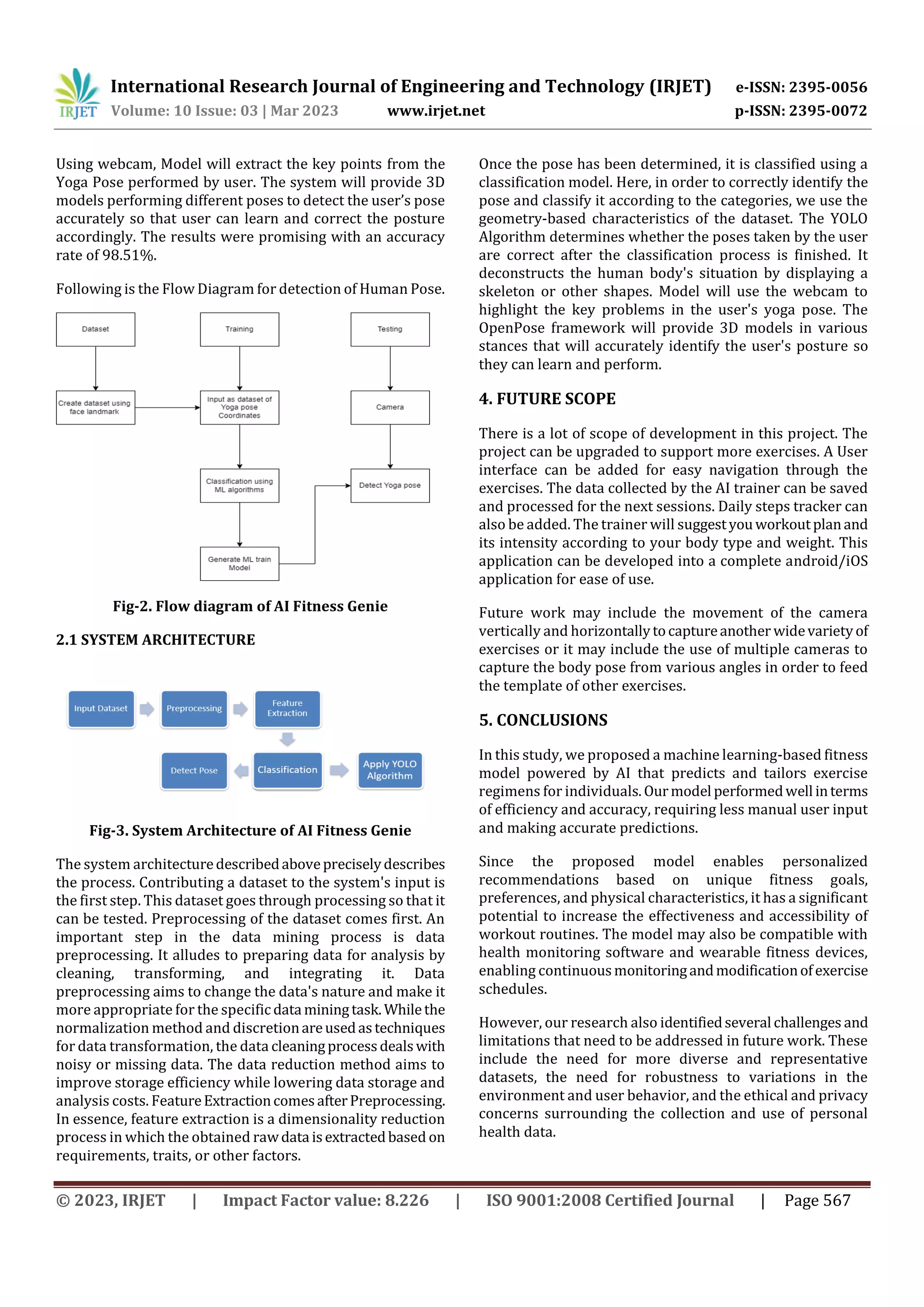 International Research Journal of Engineering and Technology (IRJET) e-ISSN: 2395-0056
Volume: 10 Issue: 03 | Mar 2023 www.irjet.net p-ISSN: 2395-0072
© 2023, IRJET | Impact Factor value: 8.226 | ISO 9001:2008 Certified Journal | Page 567
Using webcam, Model will extract the key points from the
Yoga Pose performed by user. The system will provide 3D
models performing different poses to detect the user’s pose
accurately so that user can learn and correct the posture
accordingly. The results were promising with an accuracy
rate of 98.51%.
Following is the Flow Diagram for detection of Human Pose.
Fig-2. Flow diagram of AI Fitness Genie
2.1 SYSTEM ARCHITECTURE
Fig-3. System Architecture of AI Fitness Genie
The system architecturedescribedabovepreciselydescribes
the process. Contributing a dataset to the system's input is
the first step. This dataset goes through processing so that it
can be tested. Preprocessing of the dataset comes first. An
important step in the data mining process is data
preprocessing. It alludes to preparing data for analysis by
cleaning, transforming, and integrating it. Data
preprocessing aims to change the data's nature and make it
more appropriate for the specificdata miningtask.Whilethe
normalization method and discretionareusedastechniques
for data transformation, the data cleaningprocessdealswith
noisy or missing data. The data reduction method aims to
improve storage efficiency while lowering data storage and
analysis costs. FeatureExtractioncomesafterPreprocessing.
In essence, feature extraction is a dimensionality reduction
process in which the obtained rawdata isextractedbased on
requirements, traits, or other factors.
Once the pose has been determined, it is classified using a
classification model. Here, in order to correctly identify the
pose and classify it according to the categories, we use the
geometry-based characteristics of the dataset. The YOLO
Algorithm determines whether the poses taken by the user
are correct after the classification process is finished. It
deconstructs the human body's situation by displaying a
skeleton or other shapes. Model will use the webcam to
highlight the key problems in the user's yoga pose. The
OpenPose framework will provide 3D models in various
stances that will accurately identify the user's posture so
they can learn and perform.
4. FUTURE SCOPE
There is a lot of scope of development in this project. The
project can be upgraded to support more exercises. A User
interface can be added for easy navigation through the
exercises. The data collected by the AI trainer can be saved
and processed for the next sessions. Daily steps tracker can
also be added. The trainer will suggestyouworkoutplanand
its intensity according to your body type and weight. This
application can be developed into a complete android/iOS
application for ease of use.
Future work may include the movement of the camera
vertically and horizontallytocaptureanother widevarietyof
exercises or it may include the use of multiple cameras to
capture the body pose from various angles in order to feed
the template of other exercises.
5. CONCLUSIONS
In this study, we proposed a machine learning-based fitness
model powered by AI that predicts and tailors exercise
regimens for individuals.Ourmodel performedwell interms
of efficiency and accuracy, requiring less manual user input
and making accurate predictions.
Since the proposed model enables personalized
recommendations based on unique fitness goals,
preferences, and physical characteristics, it has a significant
potential to increase the effectiveness and accessibility of
workout routines. The model may also be compatible with
health monitoring software and wearable fitness devices,
enabling continuousmonitoringandmodificationofexercise
schedules.
However, our research also identifiedseveral challenges and
limitations that need to be addressed in future work. These
include the need for more diverse and representative
datasets, the need for robustness to variations in the
environment and user behavior, and the ethical and privacy
concerns surrounding the collection and use of personal
health data.
 