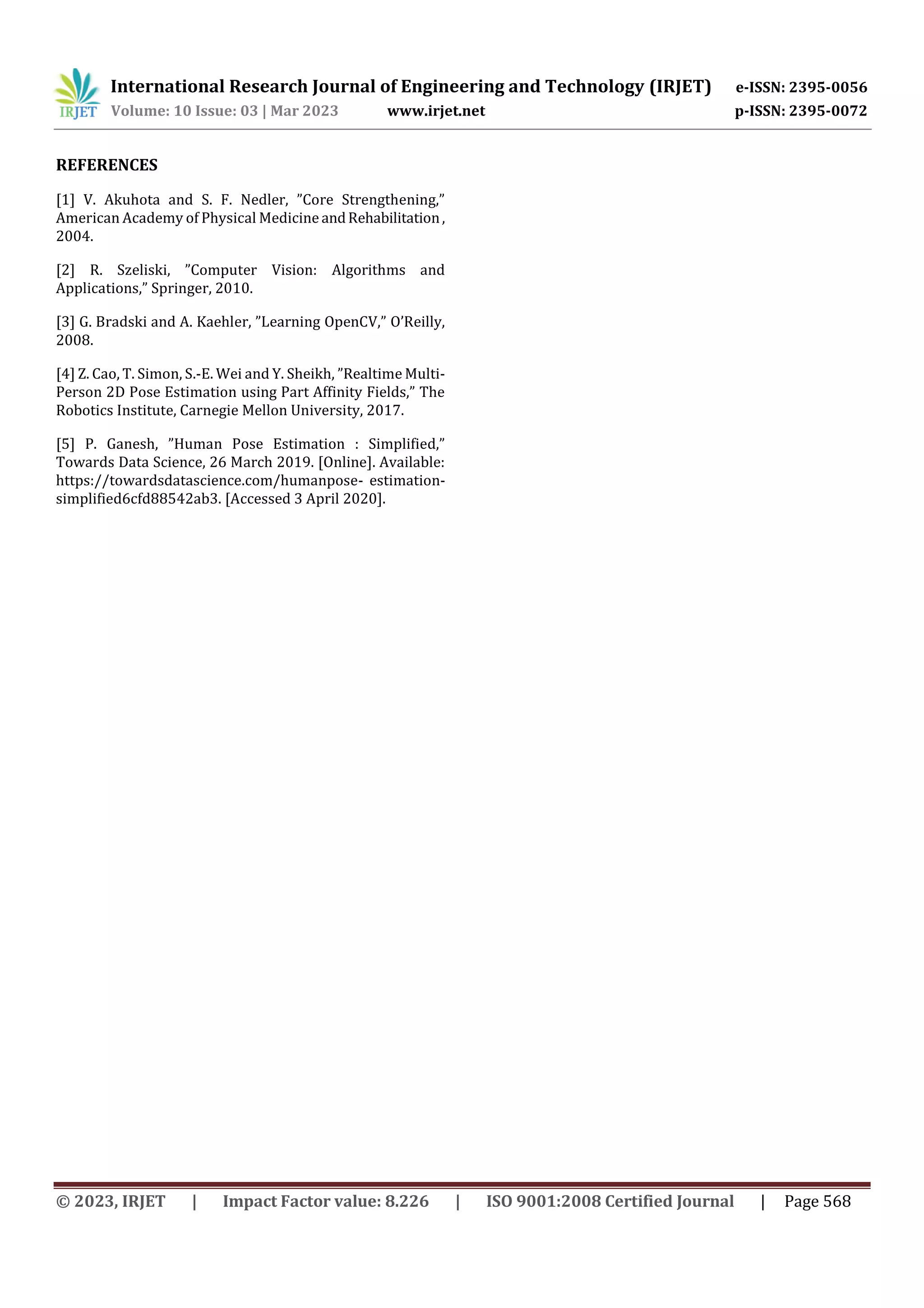 International Research Journal of Engineering and Technology (IRJET) e-ISSN: 2395-0056
Volume: 10 Issue: 03 | Mar 2023 www.irjet.net p-ISSN: 2395-0072
© 2023, IRJET | Impact Factor value: 8.226 | ISO 9001:2008 Certified Journal | Page 568
REFERENCES
[1] V. Akuhota and S. F. Nedler, ”Core Strengthening,”
American Academy of Physical Medicine andRehabilitation,
2004.
[2] R. Szeliski, ”Computer Vision: Algorithms and
Applications,” Springer, 2010.
[3] G. Bradski and A. Kaehler, ”Learning OpenCV,” O’Reilly,
2008.
[4] Z. Cao, T. Simon, S.-E. Wei and Y. Sheikh, ”Realtime Multi-
Person 2D Pose Estimation using Part Affinity Fields,” The
Robotics Institute, Carnegie Mellon University, 2017.
[5] P. Ganesh, ”Human Pose Estimation : Simplified,”
Towards Data Science, 26 March 2019. [Online]. Available:
https://towardsdatascience.com/humanpose- estimation-
simplified6cfd88542ab3. [Accessed 3 April 2020].
 