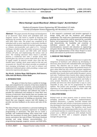 International Research Journal of Engineering and Technology (IRJET) e-ISSN: 2395-0056
Volume: 10 Issue: 03 | Mar 2023 www.irjet.net p-ISSN: 2395-0072
© 2023, IRJET | Impact Factor value: 8.226 | ISO 9001:2008 Certified Journal | Page 591
Chess IoT
Dhruv Rastogi1, Jayati Bhardwaj2, Abhinav Gupta2 , Ravish Dubey2
1Student of Computer Science Engineering, MIT Moradabad, U.P, India
2Faculty of Computer Science Engineering, MIT Moradabad, U.P, India
---------------------------------------------------------------------***---------------------------------------------------------------------
Abstract - This paper presents the design and development
of an electronic Chess board with embedded LEDs and
magnetic sensors. The board is capable of detecting and
displaying the possible moves of a piece when lifted, along
with other Chess rules. The project was completed by an
individual with no prior experience in electronics hardware
or software development under his teachers’ guidance, using
an Arduino microcontroller and coded in C++. Technical
challenges included scaling the number of sensors and LEDs,
managing the 64 sensors and RGB LEDs with limited
Arduino I/O pins, and implementing the various rules of
chess. The resulting electronic Chess board is portable,
features a traditional look with a wooden frame and
painted glass top, and has a power bank with up to 5 hours
of supply output. Its features include chess rules like hit
another piece, castling, check, pawn switch at the end, and
en-passant etc. Overall, this project provides an example of
how emerging technologies can be used to enhance and
modernize traditional games while providing a unique and
interactive experience for players.
Key Words: Arduino Mega, Shift Register, Hall Sensors,
LEDs, 8x8 LED Matrix, Power Bank
1. INTRODUCTION
The game of chess has been a symbol of strategy,
logic, and competition for centuries. It has been studied by
mathematicians, computer scientists, and psychologists to
understand its complexity and beauty. In recent years, the
rise of open-source hardware and software has made it
possible for enthusiasts and students to create their own
versions of electronic chess boards that can visualize and
analyse the game in new ways. In this research paper, we
present a novel approach to building an electronic chess
board that uses magnetic sensors and LED displays to
provide real-time feedback on the moves and rules of the
game.
The Chess Project was initiated as a personal challenge by
an individual with no previous experience in hardware
programming or electronics. The goal was to create a
portable and traditional-looking chess board that could
detect the movement of every piece, display the possible
moves, and enforce the rules of chess. The project involved
learning and using Arduino microcontrollers, C++
programming language, magnetic sensors, and RGB LEDs.
It also required a systematic and iterative approach to
design, build, and test the hardware and software
components. The result was a functional and aesthetically
pleasing chess board that could be powered by a portable
battery and programmed further. The Chess Project not
only demonstrates the feasibility and creativity of
individual projects but also the potential of
interdisciplinary research and education in engineering
and game theory. The following sections will describe the
design and implementation of the Chess Project in more
detail and evaluate its performance and limitations.
2. NEED OF THE PROJECT
The primary aim of this project was to explore the
integration of hardware and software by developing an
electronic chess board with embedded LEDs and magnetic
sensors. The objective was to create a classic-looking
chess board that not only displays the potential moves of a
piece when lifted but also covers other game regulations.
The project was initiated due to the lack of accessible and
portable chess boards that could exhibit the game's moves
and rules. Traditional chess boards often require physical
chess pieces and a separate manual to display the rules of
the game, which makes them inconvenient and bulky to
carry around. Therefore, the project aimed to create a
portable and all-in-one chess board that is easy to carry,
enjoyable to play, and can be programmed for future
updates. The project also provided a valuable learning
experience for the individual to develop their skills and
enhance their knowledge in this field.
3. RELATED WORK
Related work on chess projects exists in various forms,
including hardware and software implementations.
SparkFun Electronics, a popular YouTube channel that
provides tutorials and reviews of electronics projects, has
also developed a chess board using hardware components,
including LEDs and sensors. The SparkFun chess board
can track pieces and displaying possible moves, and it uses
a web-based interface to control the game. However, their
project uses a different approach, with multiple boards
connected via Wi-Fi and a computer program that
manages the game logic.
 