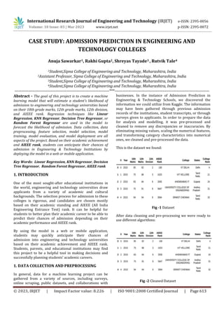 © 2023, IRJET | Impact Factor value: 8.226 | ISO 9001:2008 Certified Journal | Page 613
CASE STUDY: ADMISSION PREDICTION IN ENGINEERING AND
TECHNOLOGY COLLEGES
1Student,Sipna College of Engineering and Technology, Maharashtra, India
2Assistant Professor, Sipna College of Engineering and Technology, Maharashtra, India
3Student,Sipna College of Engineering and Technology, Maharashtra, India
4Student,Sipna College of Engineering and Technology, Maharashtra, India
---------------------------------------------------------------------***---------------------------------------------------------------------
Abstract - The goal of this project is to create a machine
learning model that will estimate a student's likelihood of
admission to engineering and technology universities based
on their 10th grade marks, 12th grade marks, 12th division,
and AIEEE rank. Regression techniques like Linear
Regression, KNN Regressor, Decision Tree Regressor, or
Random Forest Regressor are used in the model to
forecast the likelihood of admission. Data collection, data
preprocessing, feature selection, model selection, model
training, model evaluation, and model deployment are all
aspects of the project. Based on their academic achievement
and AIEEE rank, students can anticipate their chances of
admission in Engineering & Technology Institutions by
deploying the model in a web or mobile application.
Key Words: Linear Regression, KNN Regressor, Decision
Tree Regressor, Random Forest Regressor, AIEEE rank
1. INTRODUCTION
One of the most sought-after educational institutions in
the world, engineering and technology universities draw
applicants from a variety of academic and cultural
backgrounds. The selection process for admission to these
colleges is rigorous, and candidates are chosen mostly
based on their academic standing and AIEEE (All India
Engineering Entrance Test) rank. It can be helpful for
students to better plan their academic career to be able to
predict their chances of admission depending on their
academic performance and AIEEE rank.
By using the model in a web or mobile application,
students may quickly anticipate their chances of
admission into engineering and technology universities
based on their academic achievement and AIEEE rank.
Students, parents, and educational institutions may find
this project to be a helpful tool in making decisions and
successfully planning students' academic careers.
1. DATA COLLECTION AND PREPROCESSING
In general, data for a machine learning project can be
gathered from a variety of sources, including surveys,
online scraping, public datasets, and collaborations with
businesses. In the instance of Admission Prediction in
Engineering & Technology Schools, we discovered the
information we could utilize from Kaggle. The information
may have been gathered through previous admission
records of the institutions, student transcripts, or through
surveys given to applicants. In order to prepare the data
for analysis and modelling, it was pre-processed and
cleaned to remove any discrepancies or inaccuracies. By
eliminating missing values, scaling the numerical features,
and transforming category characteristics into numerical
ones, we cleaned and pre-processed the data.
This is the dataset we found:
Fig -1 Dataset
After data cleaning and pre-processing we were ready to
use different algorithms:
Fig -2 Cleaned Dataset
Anuja Sawarkar1, Rakhi Gupta2, Shreyas Tayade3 , Rutvik Tale4
International Research Journal of Engineering and Technology (IRJET) e-ISSN: 2395-0056
Volume: 10 Issue: 03 | Mar 2023 www.irjet.net p-ISSN: 2395-0072
 