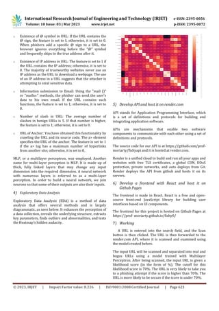 International Research Journal of Engineering and Technology (IRJET) e-ISSN: 2395-0056
Volume: 10 Issue: 03 | Mar 2023 www.irjet.net p-ISSN: 2395-0072
© 2023, IRJET | Impact Factor value: 8.226 | ISO 9001:2008 Certified Journal | Page 623
o Existence of @ symbol in URL: If the URL contains the
@ sign, the feature is set to I; otherwise, it is set to 0.
When phishers add a specific @ sign to a URL, the
browser ignores everything before the "@" symbol
and frequently skips to the true address after it.
o Existence of IP address in URL: The feature is set to 1 if
the URL contains the IP address; otherwise, it is set to
0. The majority of trustworthy websites never use an
IP address as the URL to download a webpage. The use
of an IP address in a URL suggests that the attacker is
attempting to steal sensitive data.
o Information submission to Email: Using the "mail ()"
or "mailto:" methods, the phisher can send the user's
data to his own email. If the URL contains such
functions, the feature is set to 1; otherwise, it is set to
0.
o Number of slash in URL: The average number of
slashes in benign URLs is 5. If that number is higher,
the feature is set to 1; otherwise, it is set to 0.
o URL of Anchor: You have obtained this functionality by
crawling the URL and its source code. The a> element
specifies the URL of the anchor. The feature is set to 1
if the a> tag has a maximum number of hyperlinks
from another site; otherwise, it is set to 0.
MLP, or a multilayer perceptron, was employed. Another
name for multi-layer perception is MLP. It is made up of
thick, fully linked layers that may change any input
dimension into the required dimension. A neural network
with numerous layers is referred to as a multi-layer
perception. In order to build a neural network, we join
neurons so that some of their outputs are also their inputs.
4) Exploratory Data Analysis
Exploratory Data Analysis (EDA) is a method of data
analysis that offers several methods and is largely
diagrammatic, as seen below. It enhances the perception of
a data collection, reveals the underlying structure, extracts
key parameters, finds outliers and abnormalities, and tests
the Heatmap's hidden audacity.
5) Develop API and host it on render.com
API stands for Application Programming Interface, which
is a set of definitions and protocols for building and
integrating application software.
APIs are mechanisms that enable two software
components to communicate with each other using a set of
definitions and protocols.
The source code for our API is at https://github.com/prof-
moriarty/fishyapi and it is hosted at render.com.
Render is a unified cloud to build and run all your apps and
websites with free TLS certificates, a global CDN, DDoS
protection, private networks, and auto deploys from Git.
Render deploys the API from github and hosts it on its
servers.
6) Develop a frontend with React and host it on
Github Pages
The frontend is made in React. React is a free and open-
source front-end JavaScript library for building user
interfaces based on UI components.
The frontend for this project is hosted on Github Pages at
https://prof- moriarty.github.io/fishy0/
7) Working
A URL is entered into the search field, and the Scan
button is then clicked. The URL is then forwarded to the
render.com API, where it is scanned and examined using
the model created before.
The input URL will be scanned and separated into real and
bogus URLs using a model trained with Multilayer
Perceptron. After being scanned, the input URL is given a
likelihood score (in the form of %). The cutoff for this
likelihood score is 70%. The URL is very likely to take you
to a phishing attempt if the score is higher than 70%. The
URL is more likely to be secure if the score is under 70%.
 