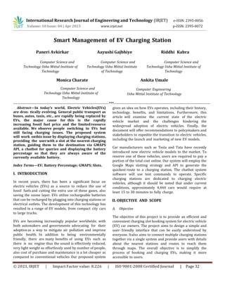 International Research Journal of Engineering and Technology (IRJET) e-ISSN: 2395-0056
Volume: 10 Issue: 04 | Apr 2023 www.irjet.net p-ISSN: 2395-0072
© 2023, IRJET | Impact Factor value: 8.226 | ISO 9001:2008 Certified Journal | Page 32
Smart Management of EV Charging Station
Paneri Avkirkar
Computer Science and
Technology Usha Mittal Institute of
Technology
Aayushi Gajbhiye
Computer Science and
Technology Usha Mittal Institute
of Technology
Riddhi Kabra
Computer Science and
Technology Usha Mittal Institute of
Technology
Monica Charate
Computer Science and
Technology Usha Mittal Institute of
Technology
Ankita Umale
Computer Engineering
Usha Mittal Institute of Technology
--------------------------------------------------------------------------***---------------------------------------------------------------------------
Abstract—In today’s world, Electric Vehicles(EVs)
are dras- tically evolving. General public transport as
buses, autos, taxis, etc., are rapidly being replaced by
EVs, the major cause for this is the rapidly
increasing fossil fuel price and the limitedresource
available. We observe people switching to EVs but
still facing charging issues. The proposed system
will work onthis issue by displaying charging stations,
providing the userwith a slot at the nearest charging
station, guiding them to the destination via GMAPS
API, a chatbot for queries and displaying the battery
percentage so that they are always aware of the
currently available battery.
Index Terms—EV; Battery Percentage; GMAPS; Slots.
I. INTRODUCTION
In recent years, there has been a significant focus on
electric vehicles (EVs) as a source to reduce the use of
fossil fuels and cutting the extra use of these gases, also
saving the ozone layer. EVs utilize rechargeable batteries
that can be recharged by plugging into charging stations or
electrical outlets. The development of this technology has
resulted in a range of EV models, from compact city cars
to large trucks.
EVs are becoming increasingly popular worldwide, with
both automakers and governments advocating for their
adoptionas a way to mitigate air pollution and improve
public health. In addition to being environmentally
friendly, there are many benefits of using EVs such as
there is no engine thus the sound is effectively reduced,
very light weight so effortlessly used by number of people,
also cost of purchase and maintenance is a lot cheaper as
compared to conventional vehicles Our proposed system
gives an idea on how EVs operates, including their history,
technology, benefits, and limitations. Furthermore, this
article will examine the current state of the electric
vehicle market and the challenges hindering the
widespread adoption of electric vehicles. Finally, the
document will offer recommendations to policymakers and
stakeholders to expedite the transition to electric vehicles,
including the launch and marketing of new EV models.
Car manufacturers such as Tesla and Tata have recently
introduced new electric vehicle models to the market. To
reserve one of these vehicles, users are required to pay a
portion of the total cost online. Our system will employ the
Google Maps slotting strategy and API to generate the
quickest route to a charging station. The chatbot system
software will use text commands to operate. Specific
charging stations are dedicated to charging electric
vehicles, although it should be noted that under current
conditions, approximately 4,444 cars would require at
least 15 to 30 minutes to fully charge.
A. Objective
The objective of this project is to provide an efficient and
convenient charging slot booking system for electric vehicle
(EV) car owners. The project aims to design a simple and
user- friendly interface that can be easily understood by
everyone. Italso aims to connect multiple charging stations
together via a single system and provide users with details
about the nearest stations and routes to reach them
through maps. The overall objective is to simplify the
process of booking and charging EVs, making it more
accessible to users.
II. OBJECTIVE AND SCOPE
 