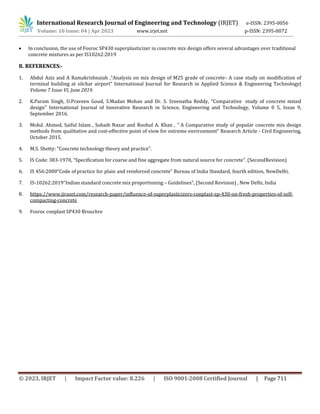 International Research Journal of Engineering and Technology (IRJET) e-ISSN: 2395-0056
Volume: 10 Issue: 04 | Apr 2023 www.irjet.net p-ISSN: 2395-0072
© 2023, IRJET | Impact Factor value: 8.226 | ISO 9001:2008 Certified Journal | Page 711
 In conclusion, the use of Fosroc SP430 superplasticizer in concrete mix design offers several advantages over traditional
concrete mixtures as per IS10262:2019
8. REFERENCES:-
1. Abdul Aziz and A Ramakrishnaiah ,“Analysis on mix design of M25 grade of concrete- A case study on modification of
terminal building at silchar airport” International Journal for Research in Applied Science & Engineering Technology|
Volume 7 Issue VI, June 2019.
2. K.Param Singh, U.Praveen Goud, S.Madan Mohan and Dr. S. Sreenatha Reddy, “Comparative study of concrete mixed
design” International Journal of Innovative Research in Science, Engineering and Technology, Volume 0 5, Issue 9,
September 2016.
3. Mohd. Ahmed, Saiful Islam , Sohaib Nazar and Roohul A. Khan , “ A Comparative study of popular concrete mix design
methods from qualitative and cost-effective point of view for extreme environment” Research Article - Civil Engineering,
October 2015.
4. M.S. Shetty: “Concrete technology theory and practice”.
5. IS Code: 383-1970, “Specification for coarse and fine aggregate from natural source for concrete”. (SecondRevision)
6. IS 456:2000“Code of practice for plain and reinforced concrete” Bureau of India Standard, fourth edition, NewDelhi.
7. IS-10262:2019“Indian standard concrete mix proportioning – Guidelines”, (Second Revision) , New Delhi, India
8. https://www.ijraset.com/research-paper/influence-of-superplasticizers-conplast-sp-430-on-fresh-properties-of-self-
compacting-concrete
9. Fosroc conplast SP430 Brouchre
 