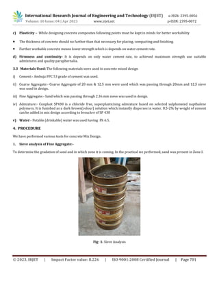 International Research Journal of Engineering and Technology (IRJET) e-ISSN: 2395-0056
Volume: 10 Issue: 04 | Apr 2023 www.irjet.net p-ISSN: 2395-0072
© 2023, IRJET | Impact Factor value: 8.226 | ISO 9001:2008 Certified Journal | Page 701
c) Plasticity – While designing concrete composites following points must be kept in minds for better workability
 The thickness of concrete should no further than that necessary for placing, compacting and finishing.
 Further workable concrete means lower strength which is depends on water cement rate.
d) Firmness and continuity- It is depends on only water cement rate, to achieved maximum strength use suitable
admixtures and quality paraphernalia.
3.3 Materials Used: The following materials were used in concrete mixed design
i) Cement:- Ambuja PPC 53 grade of cement was used.
ii) Coarse Aggregate:- Coarse Aggregate of 20 mm & 12.5 mm were used which was passing through 20mm and 12.5 sieve
was used in design.
iii) Fine Aggregate:- Sand which was passing through 2.36 mm sieve was used in design.
iv) Admixture:- Conplast SP430 is a chloride free, superplasticising admixture based on selected sulphonated napthalene
polymers. It is funished as a dark brown(colour) solution which instantly disperses in water. 0.5-2% by weight of cement
can be added in mix design according to brouchre of SP 430
v) Water:- Potable (drinkable) water was used having Ph 6.5.
4. PROCEDURE
We have performed various tests for concrete Mix Design.
1. Sieve analysis of Fine Aggregate:-
To determine the gradation of sand and in which zone it is coming. In the practical we performed, sand was present in Zone I.
Fig- 1: Sieve Analysis
 