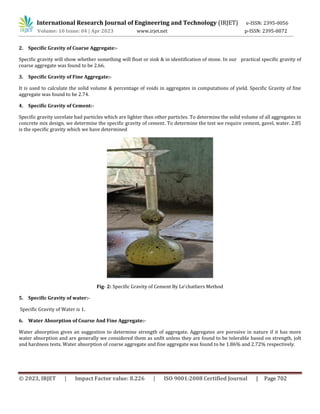 International Research Journal of Engineering and Technology (IRJET) e-ISSN: 2395-0056
Volume: 10 Issue: 04 | Apr 2023 www.irjet.net p-ISSN: 2395-0072
© 2023, IRJET | Impact Factor value: 8.226 | ISO 9001:2008 Certified Journal | Page 702
2. Specific Gravity of Coarse Aggregate:-
Specific gravity will show whether something will float or sink & in identification of stone. In our practical specific gravity of
coarse aggregate was found to be 2.66.
3. Specific Gravity of Fine Aggregate:-
It is used to calculate the solid volume & percentage of voids in aggregates in computations of yield. Specific Gravity of fine
aggregate was found to be 2.74.
4. Specific Gravity of Cement:-
Specific gravity unrelate bad particles which are lighter than other particles. To determine the solid volume of all aggregates in
concrete mix design, we determine the specific gravity of cement. To determine the test we require cement, gavel, water. 2.85
is the specific gravity which we have determined
Fig- 2: Specific Gravity of Cement By Le’chatliers Method
5. Specific Gravity of water:-
Specific Gravity of Water is 1.
6. Water Absorption of Coarse And Fine Aggregate:-
Water absorption gives an suggestion to determine strength of aggregate. Aggregates are porosive in nature if it has more
water absorption and are generally we considered them as unfit unless they are found to be tolerable based on strength, jolt
and hardness tests. Water absorption of coarse aggregate and fine aggregate was found to be 1.86% and 2.72% respectively.
 